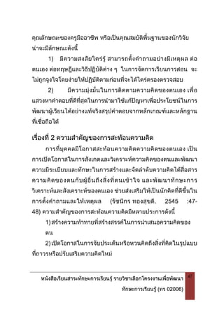 หนังสือเรียนสาระทักษะการเรียนรู รายวิชาเลือกโครงงานเพื่อพัฒนา
ทักษะการเรียนรู (ทร 02006)
47
คุณลักษณะของครูมืออาชีพ หรือเปนคุณสมบัติพื้นฐานของนักวิจัย
นาจะมีลักษณะดังนี้
1) มีความสงสัยใครรู สามารถตั้งคําถามอยางมีเหตุผล ตอ
ตนเอง ตอทฤษฎีและวิธีปฏิบัติตาง ๆ ในการจัดการเรียนการสอน จะ
ไมถูกจูงใจโดยงายใหปฏิบัติตามกอนที่จะไดไตรตรองตรวจสอบ
2) มีความมุงมั่นในการติดตามความคิดของตนเอง เพื่อ
แสวงหาคําตอบที่ดีที่สุดในการนํามาใชแกปญหาเพื่อประโยชนในการ
พัฒนาผูเรียนไดอยางแทจริงสรุปคําตอบจากหลักเกณฑและหลักฐาน
ที่เชื่อถือได
เรื่องที่ 2 ความสําคัญของการสะทอนความคิด
การที่บุคคลมีโอกาสสะทอนความคิดความคิดของตนเอง เปน
การเปดโอกาสในการสังเกตและวิเคราะหความคิดของตนและพัฒนา
ความมีระเบียบและทักษะในการสรางและจัดลําดับความคิดไดสื่อสาร
ความคิดของตนกับผูอื่นถึงสิ่งที่ตนเขาใจ และพัฒนาทักษะการ
วิเคราะหและสังเคราะหของตนเอง ชวยสงเสริมใหเปนนักคิดที่ดีขึ้นใน
การตั้งคําถามและใหเหตุผล (รัชนีกร ทองสุขดี. 2545 :47-
48) ความสําคัญของการสะทอนความคิดมีหลายประการดังนี้
1)สรางความทาทายที่สรางสรรคในการนําเสนอความคิดของ
ตน
2)เปดโอกาสในการจับประเด็นหรือหวนคิดถึงสิ่งที่คิดในรูปแบบ
ที่ถาวรหรือปรับเสริมความคิดใหม
 