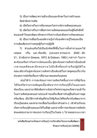 หนังสือเรียนสาระทักษะการเรียนรู รายวิชาเลือกโครงงานเพื่อพัฒนา
ทักษะการเรียนรู (ทร 02006)
48
3) เปนการพัฒนาความมีระเบียบและทักษะในการสรางและ
จัดลําดับความคิด
4) เปดโอกาสในการสังเกตและวิเคราะหความคิดของตนเอง
5) เปดโอกาสในการสื่อสารความคิดของตนเองกับผูอื่นถึงสิ่งที่
ตนเองเขาใจและพัฒนาทักษะการวิเคราะหและสังเคราะหของตนเอง
6) เปนการเชื่อมโยงองคความรูเกากับองคความรูใหมและเปน
การเติมเต็มระหวางทฤษฎีกับการปฏิบัติ
7) ชวยสงเสริมใหเปนนักคิดที่ดีขึ้นในการตั้งคําถามและให
เหตุผล กรีน และ ดอบสัน (นภเนตร ธรรมบวร. 2542 : 20-
21 ; อางอิงจาก Greene. 1973; & Dobson. 1993 ) กลาววา ในการ
สะทอนหรือการวิเคราะหตนเองนั้น ผูสะทอนความคิดจําเปนตองมี
เวลาหยุดคิดและนึกทบทวนไปถึงสิ่งที่ตนทําหรือปฏิบัติใน
ขณะเดียวกันผูสะทอนความคิดจําเปนตองมีโอกาสพูดคุยเกี่ยวกับ
ประสบการณหรือเรื่องราวที่ผานมาของตนกับบุคคล
สรุปไดวา การสะทอนการความคิดเกิดขึ้นจากการที่ผูเรียน
ไดรับหรือรวบรวมขอมูลเบื้องตนจากการเรียนรูทั้งในและนอก
หองเรียน และนํามาพินิจพิเคราะหอยางใครครวญจนเกิดความเขาใจ
ในความคิดของตนอยางถองแท กอนที่จะสื่อสารกับผูอื่นดวยการพูด
หรือเขียน เปนวิธีการสําคัญที่ชวยใหผูเรียนไดคิดเกี่ยวกับพัฒนาการ
เรียนรูของตน และสามารถเชื่อมโยงเนื้อหาสวนตาง ๆ เขาดวยกันจน
เกิดการเรียนรูดวยตนเองไดในที่สุด นอกจากนี้การสะทอนความคิดยัง
สงผลตอบรรยากาศแหงการเรียนรูในวันตอ ๆ ไป ตลอดระยะเวลา
 