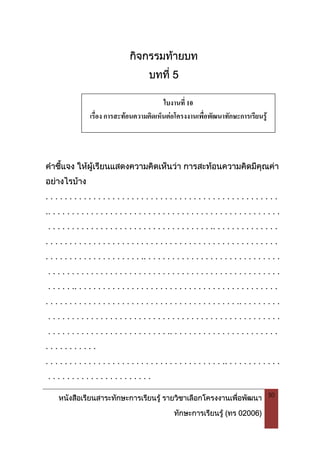 หนังสือเรียนสาระทักษะการเรียนรู รายวิชาเลือกโครงงานเพื่อพัฒนา
ทักษะการเรียนรู (ทร 02006)
50
กิจกรรมทายบท
บทที่ 5
คําชี้แจง ใหผูเรียนแสดงความคิดเห็นวา การสะทอนความคิดมีคุณคา
อยางไรบาง
. . . . . . . . . . . . . . . . . . . . . . . . . . . . . . . . . . . . . . . . . . . . . . . . .
.. . . . . . . . . . . . . . . . . . . . . . . . . . . . . . . . . . . . . . . . . . . . . . . . .
. . . . . . . . . . . . . . . . . . . . . . . . . . . . . . . . . . .. . . . . . . . . . . . . .
. . . . . . . . . . . . . . . . . . . . . . . . . . . . . . . . . . . . . . . . . . . . . . . . .
. . . . . . . . . . . . . . . . . . . . .. . . . . . . . . . . . . . . . . . . . . . . . . . . . .
. . . . . . . . . . . . . . . . . . . . . . . . . . . . . . . . . . . . . . . . . . . . . . . . .
. . . . . .. . . . . . . . . . . . . . . . . . . . . . . . . . . . . . . . . . . . . . . . . . .
. . . . . . . . . . . . . . . . . . . . . . . . . . . . . . . . . . . . . . . . .. . . . . . . . .
. . . . . . . . . . . . . . . . . . . . . . . . . . . . . . . . . . . . . . . . . . . . . . . . .
. . . . . . . . . . . . . . . . . . . . . . . . . .. . . . . . . . . . . . . . . . . . . . . . .
. . . . . . . . . . .
. . . . . . . . . . . . . . . . . . . . . . . . . . . . . . . . . . . . . .. . . . . . . . . . . .
. . . . . . . . . . . . . . . . . . . . . .
ใบงานที่ 10
เรื่อง การสะทอนความคิดเห็นตอโครงงานเพื่อพัฒนาทักษะการเรียนรู
 