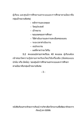 หนังสือเรียนสาระทักษะการเรียนรู รายวิชาเลือกโครงงานเพื่อพัฒนาทักษะการ
เรียนรู (ทร 02006)
ผูเรียน และศูนยการศึกษานอกระบบและการศึกษาตามอัธยาศัย
กลุมเปาหมายพิเศษ)
- หลักการและเหตุผล
- วัตถุประสงค
- เปาหมาย
- ขอบเขตของการศึกษา
- วิธีดําเนินงานและรายละเอียดของแผน
- ระยะเวลาดําเนินงาน
- งบประมาณ
- ผลที่คาดวาจะไดรับ
5.2 คะแนนปลายภาคเรียน 40 คะแนน ผูเรียนตอง
เขาสอบวัดความรูปลายภาคเรียนโดยใชเครื่องมือ (ขอสอบแบบ
ปรนัย หรือ อัตนัย) ของศูนยการศึกษานอกระบบและการศึกษา
ตามอัธยาศัยกลุมเปาหมายพิเศษ
- 3 -
 