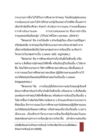 หนังสือเรียนสาระทักษะการเรียนรู รายวิชาเลือกโครงงานเพื่อพัฒนา
ทักษะการเรียนรู (ทร 02006)
3
กระบวนการอื่นไปใชในการศึกษาหาคําตอบ โดยมีครูผูสอนคอย
กระตุนแนะนําและใหคําปรึกษาแกผูเรียนอยางใกลชิด ตั้งแตการ
เลือกหัวขอที่จะศึกษา คนควา ดําเนินการวางแผน กําหนดขั้นตอน
การดําเนินงานและ การนําเสนอผลงาน ซึ่งอาจทําเปน
รายบุคคลหรือเปนกลุม” (วิโรจน ศรีโภคา และคณะ. 2544:9 )
“โครงงาน” คือ งานวิจัยเล็ก ๆ สําหรับผูเรียน เปนการแกปญหา
หรือขอสงสัย หาคําตอบโดยใชกระบวนการทางวิทยาศาสตร หาก
เนื้อหาหรือขอสงสัยเปนไปตามกลุมสาระการเรียนรูใด จะเรียกวา
โครงงานในกลุมสาระนั้น ๆ (www. tet2. org/index.)
“โครงงาน” คือ การศึกษาคนควาเกี่ยวกับสิ่งใดสิ่งหนึ่ง หรือ
หลาย ๆ สิ่งที่อยากรูคําตอบใหลึกซึ้ง หรือเรียนรูในเรื่องนั้น ๆ ใหมาก
ขึ้น โดยใชกระบวนการ วิธีการที่ศึกษาอยางมีระบบ เปนขั้นตอน มี
การวางแผนในการศึกษาอยางละเอียด ปฏิบัติงานตามแผนที่วางไว
จนไดขอสรุปหรือผลสรุปที่เปนคําตอบในเรื่องนั้น ๆ (www.
thaigoodview.)
“โครงงาน” คือ การเรียนรูที่เกิดจากความสนใจของผูเรียนที่
ตองการศึกษาคนควาเกี่ยวกับสิ่งใดสิ่งหนึ่ง หรือหลาย ๆ สิ่งที่สงสัย
และตองการคําตอบใหลึกซึ้งชัดเจน หรือตองการเรียนรูในเรื่องนั้น ๆ
ใหมากขึ้นกวาเดิมโดยใชความรูหลาย ๆ ดานและทักษะกระบวนการ
ที่ตอเนื่อง มีการวางแผนในการศึกษาและรับผิดชอบปฏิบัติตามแผน
จนไดขอสรุปหรือผลการศึกษา หรือคําตอบเกี่ยวกับเรื่องนั้น ๆ อยาง
เปนระบบ เรื่องที่จะทําโครงงานควรเปนเรื่องที่ผูเรียนสนใจและ
สอดคลองตามสาระการเรียนรูตามรายวิชานั้น (สํานักงานสงเสริม
 