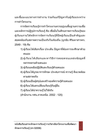 หนังสือเรียนสาระทักษะการเรียนรู รายวิชาเลือกโครงงานเพื่อพัฒนา
ทักษะการเรียนรู (ทร 02006)
1
1
และชี้แนะแนวทางการทํางาน รวมกันแกปญหากับผูเรียนระหวาง
การทําโครงงาน
การจัดการเรียนรูการทําโครงงานควรอยูบนพื้นฐานความเชื่อ
และหลักการปฏิรูปการเรียนรู คือ เชื่อมั่นในศักยภาพการเรียนรูของ
ผูเรียนภายใตหลักการจัดการเรียนรูที่ยึดผูเรียนเปนสําคัญและ
สอดคลองกับสภาพความเปนจริงในทองถิ่น (บูรชัย ศิริมหาสารคร.
2549 : 19) คือ
1) ผูเรียนไดเลือกเรื่อง ประเด็น ปญหาที่ตองการจะศึกษาดวย
ตนเอง
2) ผูเรียนไดเลือกและหาวิธีการตลอดจนแหลงขอมูลที่
หลากหลายดวยตนเอง
3) ผูเรียนลงมือปฏิบัติและเรียนรูดวยตนเอง
4) ผูเรียนไดบูรณาการทักษะ ประสบการณ ความรู สิ่งแวดลอม
ตามสภาพจริง
5) ผูเรียนเปนผูสรุปและสรางองคความรูดวยตนเอง
6) ผูเรียนไดแลกเปลี่ยนเรียนรูกับผูอื่น
7) ผูเรียนไดนําความรูไปใชจริง
(สํานักงาน กศน.ภาคเหนือ. 2552 : 125)
 