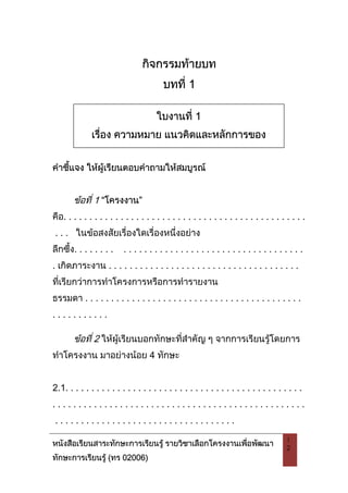 หนังสือเรียนสาระทักษะการเรียนรู รายวิชาเลือกโครงงานเพื่อพัฒนา
ทักษะการเรียนรู (ทร 02006)
1
2
กิจกรรมทายบท
บทที่ 1
คําชี้แจง ใหผูเรียนตอบคําถามใหสมบูรณ
ขอที่ 1 “โครงงาน”
คือ. . . . . . . . . . . . . . . . . . . . . . . . . . . . . . . . . . . . . . . . . . . . . . .
. . . ในขอสงสัยเรื่องใดเรื่องหนึ่งอยาง
ลึกซึ้ง. . . . . . . . . . . . . . . . . . . . . . . . . . . . . . . . . . . . . . . . . . .
. เกิดภาระงาน . . . . . . . . . . . . . . . . . . . . . . . . . . . . . . . . . . . . .
ที่เรียกวาการทําโครงการหรือการทํารายงาน
ธรรมดา . . . . . . . . . . . . . . . . . . . . . . . . . . . . . . . . . . . . . . . . . .
. . . . . . . . . . .
ขอที่ 2 ใหผูเรียนบอกทักษะที่สําคัญ ๆ จากการเรียนรูโดยการ
ทําโครงงาน มาอยางนอย 4 ทักษะ
2.1. . . . . . . . . . . . . . . . . . . . . . . . . . . . . . . . . . . . . . . . . . . . . .
. . . . . . . . . . . . . . . . . . . . . . . . . . . . . . . . . . . . . . . . . . . . . . . . .
. . . . . . . . . . . . . . . . . . . . . . . . . . . . . . . . . . .
ใบงานที่ 1
เรื่อง ความหมาย แนวคิดและหลักการของ
โครงงานเพื่อพัฒนาทักษะการ
 