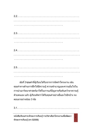 หนังสือเรียนสาระทักษะการเรียนรู รายวิชาเลือกโครงงานเพื่อพัฒนา
ทักษะการเรียนรู (ทร 02006)
1
3
2.2. . . . . . . . . . . . . . . . . . . . . . . . . . . . . . . . . . . . . . . . . . . . . .
. . . . . . . . . . . . . . . . . . . . . . . . . . . . . . . . . . . . . . . . . . . . . . . . .
. . . . . . . . . . . . . . . . . . . . . . . . . . . . . . . . . . . .
2.3. . . . . . . . . . . . . . . . . . . . . . . . . . . . . . . . . . . . . . . . . . . . . .
. . . . . . . . . . . . . . . . . . . . . . . . . . . . . . . . . . . . . . . . . . . . . . . . .
. . . . . . . . . . . . . . . . . . . . . . . . . . . . . . . . . . . .
2.4. . . . . . . . . . . . . . . . . . . . . . . . . . . . . . . . . . . . . . . . . . . . . .
. . . . . . . . . . . . . . . . . . . . . . . . . . . . . . . . . . . . . . . . . . . . . . . . .
. . . . . . . . . . . . . . . . . . . . . . . . . . . . . . . . . . . .
2.5. . . . . . . . . . . . . . . . . . . . . . . . . . . . . . . . . . . . . . . . . . . . . .
. . . . . . . . . . . . . . . . . . . . . . . . . . . . . . . . . . . . . . . . . . . . . . . . .
. . . . . . . . . . . . . . . . . . . . . . . . . . . . . . . . . . . .
ขอที่ 3 คุณคาที่ผูเรียนไดรับจากการจัดทําโครงงาน เชน
คุณคาทางดานการฝกใหมีความรู ความชํานาญและความมั่นใจใน
การนําเอาวิทยาศาสตรมาใชในการแกปญหาหรือคนควาหาความรู
ดวยตนเอง แลว ผูเรียนคิดวาไดรับคุณคาอยางอื่นอะไรอีกบาง จง
ตอบมาอยางนอย 3 ขอ
3.1. . . . . . . . . . . . . . . . . . . . . . . . . . . . . . . . . . . . . . . . . . . . . .
 