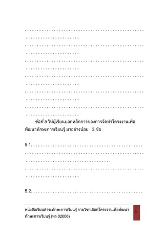 หนังสือเรียนสาระทักษะการเรียนรู รายวิชาเลือกโครงงานเพื่อพัฒนา
ทักษะการเรียนรู (ทร 02006)
1
5
. . . . . . . . . . . . . . . . . . . . . . . . . . . . . . . . . . . . . . . . . . . . . . . . .
. . . . . . . . . . . . . . . . . . . . . .
. . . . . . . . . . . . . . . . . . . . . . . . . . . . . . . . . . . . . . . . . . . . . . . . .
. . . . . . . . . . . . . . . . . . . . . .
. . . . . . . . . . . . . . . . . . . . . . . . . . . . . . . . . . . . . . . . . . . . . . . . .
. . . . . . . . . . . . . . . . . . . . . .
. . . . . . . . . . . . . . . . . . . . . . . . . . . . . . . . . . . . . . . . . . . . . . . . .
. . . . . . . . . . . . . . . . . . . . . .
. . . . . . . . . . . . . . . . . . . . . . . . . . . . . . . . . . . . . . . . . . . . . . . . .
. . . . . . . . . . . . . . . . . . . . . .
. . . . . . . . . . . . . . . . . . . . . . . . . . . . . . . . . . . . . . . . . . . . . . . . .
. . . . . . . . . . . . . . . . . . . . . .
ขอที่ 5 ใหผูเรียนบอกหลักการของการจัดทําโครงงานเพื่อ
พัฒนาทักษะการเรียนรู มาอยางนอย 3 ขอ
5.1. . . . . . . . . . . . . . . . . . . . . . . . . . . . . . . . . . . . . . . . . . . . . .
. . . . . . . . . . . . . . . . . . . . . . . . . . . . . . . . . . . . . . . . . . . . . . . . .
. . . . . . . . . . . . . . . . . . . . . . . . . . . . . . . . . . .
. . . . . . . . . . . . . . . . . . . . . . . . . . . . . . . . . . . . . . . . . . . . . . . . .
. . . . . . . . . . . . . . . . . . . . . .
5.2. . . . . . . . . . . . . . . . . . . . . . . . . . . . . . . . . . . . . . . . . . . . . .
 