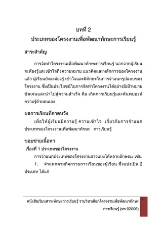 หนังสือเรียนสาระทักษะการเรียนรู รายวิชาเลือกโครงงานเพื่อพัฒนาทักษะ
การเรียนรู (ทร 02006)
9
บทที่ 2
ประเภทของโครงงานเพื่อพัฒนาทักษะการเรียนรู
สาระสําคัญ
การจัดทําโครงงานเพื่อพัฒนาทักษะการเรียนรู นอกจากผูเรียน
จะตองรูและเขาใจถึงความหมาย แนวคิดและหลักการของโครงงาน
แลว ผูเรียนยังจะตองรู เขาใจและมีทักษะในการจําแนกรูปแบบของ
โครงงาน ซึ่งเปนประโยชนในการจัดทําโครงงานไดอยางมีเปาหมาย
ชัดเจนและนําไปสูความสําเร็จ คือ เกิดการเรียนรูและคนพบองค
ความรูดวยตนเอง
ผลการเรียนที่คาดหวัง
เพื่อใหผูเรียนมีความรู ความเขาใจ เกี่ยวกับการจําแนก
ประเภทของโครงงานเพื่อพัฒนาทักษะ การเรียนรู
ขอบขายเนื้อหา
เรื่องที่ 1 ประเภทของโครงงาน
การจําแนกประเภทของโครงงานอาจแบงไดหลายลักษณะ เชน
1. จําแนกตามกิจกรรมการเรียนของผูเรียน ซึ่งแบงเปน 2
ประเภท ไดแก
 
