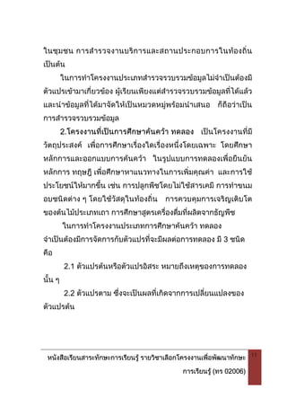 หนังสือเรียนสาระทักษะการเรียนรู รายวิชาเลือกโครงงานเพื่อพัฒนาทักษะ
การเรียนรู (ทร 02006)
11
ในชุมชน การสํารวจงานบริการและสถานประกอบการในทองถิ่น
เปนตน
ในการทําโครงงานประเภทสํารวจรวบรวมขอมูลไมจําเปนตองมี
ตัวแปรเขามาเกี่ยวของ ผูเรียนเพียงแตสํารวจรวบรวมขอมูลที่ไดแลว
และนําขอมูลที่ไดมาจัดใหเปนหมวดหมูพรอมนําเสนอ ก็ถือวาเปน
การสํารวจรวบรวมขอมูล
2.โครงงานที่เปนการศึกษาคนควา ทดลอง เปนโครงงานที่มี
วัตถุประสงค เพื่อการศึกษาเรื่องใดเรื่องหนึ่งโดยเฉพาะ โดยศึกษา
หลักการและออกแบบการคนควา ในรูปแบบการทดลองเพื่อยืนยัน
หลักการ ทฤษฎี เพื่อศึกษาหาแนวทางในการเพิ่มคุณคา และการใช
ประโยชนใหมากขึ้น เชน การปลูกพืชโดยไมใชสารเคมี การทําขนม
อบชนิดตาง ๆ โดยใชวัสดุในทองถิ่น การควบคุมการเจริญเติบโต
ของตนไมประเภทเถา การศึกษาสูตรเครื่องดื่มที่ผลิตจากธัญพืช
ในการทําโครงงานประเภทการศึกษาคนควา ทดลอง
จําเปนตองมีการจัดการกับตัวแปรที่จะมีผลตอการทดลอง มี 3 ชนิด
คือ
2.1 ตัวแปรตนหรือตัวแปรอิสระ หมายถึงเหตุของการทดลอง
นั้น ๆ
2.2 ตัวแปรตาม ซึ่งจะเปนผลที่เกิดจากการเปลี่ยนแปลงของ
ตัวแปรตน
 