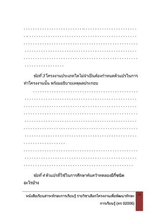หนังสือเรียนสาระทักษะการเรียนรู รายวิชาเลือกโครงงานเพื่อพัฒนาทักษะ
การเรียนรู (ทร 02006)
15
. . . . . . . . . . . . . . . . . . . . . . . . . .. . . . . . . . . . . . . . . . . . . . . . .
. .. . . . . . . . . . . . . . . . . . . . . . . . . . . . . . . . . . . . . . . . . . . . . . .
. . . . . . . . . . . . . . . . . . . . . . . . . . . . . . . . . . . . . . . . . . . . . . . . .
. . . . . . . . . . . . . . . . . . . . . . . . . . . . . . . . . . . . . . . . . . . . . . . .
. . . . . . . . . . . . . . . . . . . . . . . . . . . . . . . . . . . . . . . . . . . . . . . . .
. . . . . . . . . . . . . . . . .
ขอที่ 3 โครงงานประเภทใดไมจําเปนตองกําหนดตัวแปรในการ
ทําโครงงานนั้น พรอมอธิบายเหตุผลประกอบ
. . . . . . . . . . . . . . . . . . . . . . . . . . . . . . . . . . . . . . . . . . . . .
. . . . . . . . . . . . . . . . . . . . . . . . . . . . . . . . . . . . . . . . . . . . . . . .
. . . . . . . . . . . . . . . . . . . . . . . . . .. . . . . . . . . . . . . . . . . . . . . . .
. . . . . . . . . . . . . . . . . . . . . . . . . . . . . . . . . . . . . . . . . . . . . . . . .
. . . . . . . . . . . . . . . . . . . . . . . . . . . . . . . . . . . . . . . . . . . . . . . .
. . . . . . . . . . . . . . . . . . . . . . . . . . . . . . . . . . . . . . . . . . . . . . . . .
. . . . . . . . . . . . . . . . . . . . . . . . . . . . . . . . . . . . . . . . . . . . . . . .
. . . . . . . . . . . . . . . . . .
. . . . . . . . . . . . . . . . . . . . . . . . . . . . . . . . . . . . . . . . . . . . . . . . .
. . . . . . . . . . . . . . . . . . . . . . . . . . . . . . . . . . . . . . . . . . . . . . . .
. . . . . . . . . . . . . . . . . . . . . . . . . . . . . . . . . . . . . . . . . . . . . . .
ขอที่ 4 ตัวแปรที่ใชในการศึกษาคนควาทดลองมีกี่ชนิด
อะไรบาง
 