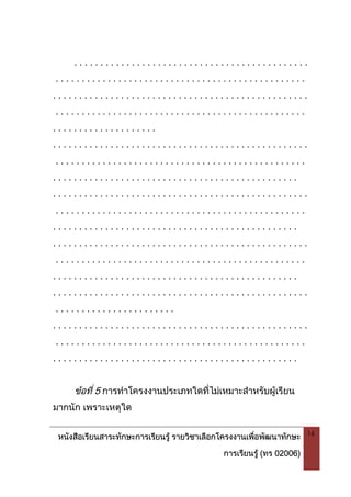 หนังสือเรียนสาระทักษะการเรียนรู รายวิชาเลือกโครงงานเพื่อพัฒนาทักษะ
การเรียนรู (ทร 02006)
16
. . . . . . . . . . . . . . . . . . . . . . . . . . . . . . . . . . . . . . . . . . . . .
. . . . . . . . . . . . . . . . . . . . . . . . . . . . . . . . . . . . . . . . . . . . . . . .
. . . . . . . . . . . . . . . . . . . . . . . . . . . . . . . . . . . . . . . . . . . . . . . . .
. . . . . . . . . . . . . . . . . . . . . . . . . . . . . . . . . . . . . . . . . . . . . . . .
. . . . . . . . . . . . . . . . . . . .
. . . . . . . . . . . . . . . . . . . . . . . . . . . . . . . . . . . . . . . . . . . . . . . . .
. . . . . . . . . . . . . . . . . . . . . . . . . . . . . . . . . . . . . . . . . . . . . . . .
. . . . . . . . . . . . . . . . . . . . . . . . . . . . . . . . . . . . . . . . . . . . . . .
. . . . . . . . . . . . . . . . . . . . . . . . . . . . . . . . . . . . . . . . . . . . . . . . .
. . . . . . . . . . . . . . . . . . . . . . . . . . . . . . . . . . . . . . . . . . . . . . . .
. . . . . . . . . . . . . . . . . . . . . . . . . . . . . . . . . . . . . . . . . . . . . . .
. . . . . . . . . . . . . . . . . . . . . . . . . . . . . . . . . . . . . . . . . . . . . . . . .
. . . . . . . . . . . . . . . . . . . . . . . . . . . . . . . . . . . . . . . . . . . . . . . .
. . . . . . . . . . . . . . . . . . . . . . . . . . . . . . . . . . . . . . . . . . . . . . .
. . . . . . . . . . . . . . . . . . . . . . . . . . . . . . . . . . . . . . . . . . . . . . . . .
. . . . . . . . . . . . . . . . . . . . . . .
. . . . . . . . . . . . . . . . . . . . . . . . . . . . . . . . . . . . . . . . . . . . . . . . .
. . . . . . . . . . . . . . . . . . . . . . . . . . . . . . . . . . . . . . . . . . . . . . . .
. . . . . . . . . . . . . . . . . . . . . . . . . . . . . . . . . . . . . . . . . . . . . . .
ขอที่ 5 การทําโครงงานประเภทใดที่ไมเหมาะสําหรับผูเรียน
มากนัก เพราะเหตุใด
 
