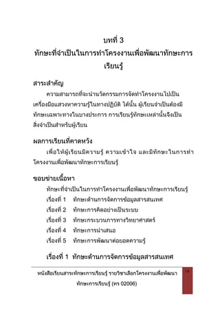 หนังสือเรียนสาระทักษะการเรียนรู รายวิชาเลือกโครงงานเพื่อพัฒนา
ทักษะการเรียนรู (ทร 02006)
14
บทที่ 3
ทักษะที่จําเปนในการทําโครงงานเพื่อพัฒนาทักษะการ
เรียนรู
สาระสําคัญ
ความสามารถที่จะนํานวัตกรรมการจัดทําโครงงานไปเปน
เครื่องมือแสวงหาความรูในทางปฏิบัติ ไดนั้น ผูเรียนจําเปนตองมี
ทักษะเฉพาะทางในบางประการ การเรียนรูทักษะเหลานั้นจึงเปน
สิ่งจําเปนสําหรับผูเรียน
ผลการเรียนที่คาดหวัง
เพื่อใหผูเรียนมีความรู ความเขาใจ และมีทักษะในการทํา
โครงงานเพื่อพัฒนาทักษะการเรียนรู
ขอบขายเนื้อหา
ทักษะที่จําเปนในการทําโครงงานเพื่อพัฒนาทักษะการเรียนรู
เรื่องที่ 1 ทักษะดานการจัดการขอมูลสารสนเทศ
เรื่องที่ 2 ทักษะการคิดอยางเปนระบบ
เรื่องที่ 3 ทักษะกระบวนการทางวิทยาศาสตร
เรื่องที่ 4 ทักษะการนําเสนอ
เรื่องที่ 5 ทักษะการพัฒนาตอยอดความรู
เรื่องที่ 1 ทักษะดานการจัดการขอมูลสารสนเทศ
 