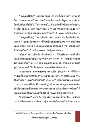 หนังสือเรียนสาระทักษะการเรียนรู รายวิชาเลือกโครงงานเพื่อพัฒนา
ทักษะการเรียนรู (ทร 02006)
15
“ ขอมูล (Data)” หมายถึง กลุมตัวอักขระที่เมื่อนํามารวมกันแลว
มีความหมายอยางใดอยางหนึ่งและมีความสําคัญควรคาแกการ
จัดเก็บเพื่อนําไปใชในโอกาสตอ ๆ ไป ขอมูลมักเปนขอความที่อธิบาย
ถึง สิ่งใดสิ่งหนึ่ง อาจเปนตัวอักษร ตัวเลข หรือสัญลักษณใด ๆ ที่
สามารถนําไปประมวลผลดวยคอมพิวเตอรได (www. itdestination.)
“ ขอมูล (Data) “ หมายถึง ขาวสาร เอกสาร ขอเท็จจริงเกี่ยวกับ
บุคคล สิ่งของหรือเหตุการณในรูปแบบของตัวเลข ภาพ ตัวอักษร
และสัญลักษณตาง ๆ เชนคะแนนสอบวิชาภาษาไทย ราคาสินคา
จํานวนผูเรียนในโรงเรียน (www. thaigoodview.)
“ขอมูล” หมายถึง ขอเท็จจริงตาง ๆ ที่มีอยูในธรรมชาติ เปน
กลุมสัญลักษณแทนปริมาณ หรือการกระทําตาง ๆ ที่ยังไมผานการ
วิเคราะห หรือการประมวลผล ขอมูลอยูในรูปของตัวเลข ตัวหนังสือ
รูปภาพ แผนภูมิ เปนตน (www. internationalschool.)
“สารสนเทศ (Information)” หมายถึง ขอมูลตาง ๆ ที่ไดผาน
การเปลี่ยนแปลงหรือมีการประมวลผลหรือวิเคราะหสรุปผลดวย
วิธีการตาง ๆ แลวเก็บรวบรวมไว เพื่อนํามาใชประโยชนตามตองการ
การประมวลผล (Data Processing) เปนการนําขอมูลจากแหลงตาง
ๆที่เก็บรวบรวมไวมาผานกระบวนการตาง ๆเพื่อแปรสภาพขอมูลให
เปนระบบและอยูในรูปแบบที่ตองการ (www. thaigoodview.)
“สารสนเทศ” หมายถึง ขอมูลที่ผานการเปลี่ยนแปลง หรือจัด
กระทําเพื่อผลของการเพิ่มความรู ความเขาใจของผูใช ลักษณะของ
 
