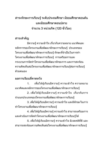 สาระทักษะการเรียนรู ระดับประถมศึกษา มัธยมศึกษาตอนตน
และมัธยมศึกษาตอนปลาย
จํานวน 3 หนวยกิต (120 ชั่วโมง)
สาระสําคัญ
มีความรู ความเขาใจ เกี่ยวกับความหมาย แนวคิดและ
หลักการของโครงงานเพื่อพัฒนาทักษะการเรียนรู ประเภทของ
โครงงานเพื่อพัฒนาทักษะการเรียนรู ทักษะที่จําเปนในการทํา
โครงงานเพื่อพัฒนาทักษะการเรียนรู การเตรียมการและ
กระบวนการจัดทําโครงงานเพื่อพัฒนาทักษะการ และการสะทอน
ความคิดเห็นตอโครงงานเพื่อพัฒนาทักษะการเรียนรูตอการเรียนรู
ดวยตนเอง
ผลการเรียนที่คาดหวัง
1. เพื่อใหผูเรียนมีความรู ความเขาใจ ความหมาย
แนวคิดและหลักการของโครงงานเพื่อพัฒนาทักษะการเรียนรู
2. เพื่อใหผูเรียนมีความรู ความเขาใจ เกี่ยวกับการ
จําแนกประเภทของโครงงานเพื่อพัฒนาทักษะการเรียนรู
3. เพื่อใหผูเรียนมีความรู ความเขาใจ และมีทักษะในการ
ทําโครงงานเพื่อพัฒนาทักษะการเรียนรู
4. เพื่อใหผูเรียนมีความรู ความเขาใจ สามารถเตรียมการ
และดําเนินการจัดทําโครงงานเพื่อพัฒนาทักษะการเรียนรูได
5. เพื่อใหผูเรียนมีความรู ความเขาใจ มีเจตคติที่ดี และ
สามารถสะทอนความคิดเห็นตอโครงงานเพื่อพัฒนาทักษะการเรียนรู
 