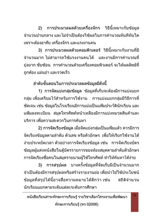 หนังสือเรียนสาระทักษะการเรียนรู รายวิชาเลือกโครงงานเพื่อพัฒนา
ทักษะการเรียนรู (ทร 02006)
18
2) การประมวลผลดวยเครื่องจักร วิธีนี้เหมาะกับขอมูล
จํานวนปานกลาง และไมจําเปนตองใชผลในการคํานวณทันทีทันใด
เพราะตองอาศัย เครื่องจักร และแรงงานคน
3) การประมวลผลดวยคอมพิวเตอร วิธีนี้เหมาะกับงานที่มี
จํานวนมาก ไมสามารถใชแรงงานคนได และงานมีการคํานวณที่
ยุงยาก ซับซอน การคํานวณดวยเครื่องคอมพิวเตอร จะใหผลลัพธที่
ถูกตอง แมนยํา และรวดเร็ว
ลําดับขั้นตอนในการประมวลผลขอมูลมีดังนี้
1) การจัดแบงกลุมขอมูล ขอมูลที่เก็บจะตองมีการแบงแยก
กลุม เพื่อเตรียมไวสําหรับการใชงาน การแบงแยกกลุมมีวิธีการที่
ชัดเจน เชน ขอมูลในโรงเรียนมีการแบงเปนแฟมประวัตินักเรียน และ
แฟมลงทะเบียน สมุดโทรศัพทหนาเหลืองมีการแบงหมวดสินคาและ
บริการ เพื่อความสะดวกในการคนหา
2) การจัดเรียงขอมูล เมื่อจัดแบงกลุมเปนแฟมแลว ควรมีการ
จัดเรียงขอมูลตามลําดับ ตัวเลข หรือตัวอักษร เพื่อใหเรียกใชงานได
งายประหยัดเวลา ตัวอยางการจัดเรียงขอมูล เชน การจัดเรียงบัตร
ขอมูลผูแตงหนังสือในตูบัตรรายการของหองสมุดตามลําดับตัวอักษร
การจัดเรียงชื่อคนในสมุดรายนามผูใชโทรศัพท ทําใหคนหาไดงาย
3) การสรุปผล บางครั้งขอมูลที่จัดเก็บมีเปนจํานวนมาก
จําเปนตองมีการสรุปผลหรือสรางรายงานยอ เพื่อนําไปใชประโยชน
ขอมูลที่สรุปไดนี้อาจสื่อความหมายไดดีกวา เชน สถิติจํานวน
นักเรียนแยกตามระดับแตละระดับการศึกษา
 