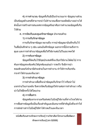 หนังสือเรียนสาระทักษะการเรียนรู รายวิชาเลือกโครงงานเพื่อพัฒนา
ทักษะการเรียนรู (ทร 02006)
19
4) การคํานวณ ขอมูลที่เก็บมีเปนจํานวนมาก ขอมูลบางสวน
เปนขอมูลตัวเลขที่สามารถนําไปคํานวณเพื่อหาผลลัพธบางอยางได
ดังนั้นการสรางสารสนเทศจากขอมูลจึงอาศัยการคํานวณขอมูลที่เก็บ
ไวดวย
ค. การจัดเก็บและดูแลรักษาขอมูล ประกอบดวย
1) การเก็บรักษาขอมูล
การเก็บรักษาขอมูล หมายถึง การนําขอมูลมาบันทึกเก็บไว
ในสื่อบันทึกตาง ๆ เชน แผนบันทึกขอมูล นอกจากนี้ยังรวมถึงการ
ดูแล และการทําสําเนาขอมูลเพื่อใหใชงานตอไปในอนาคตได
2) การคนหาขอมูล
ขอมูลที่จัดเก็บไวมีจุดประสงคที่จะเรียกใชงานไดตอไป การ
คนหาขอมูลจะตองคนไดถูกตองแมนยํา รวดเร็ว จึงมีการนํา
คอมพิวเตอรเขามามีสวนชวยในการทํางาน ทําใหการเรียกคน
กระทําไดงายและทันเวลา
3) การทําสําเนาขอมูล
การทําสําเนาเพื่อที่จะนําขอมูลเก็บรักษาไว หรือนําไป
แจกจายในภายหลัง จึงควรจัดเก็บขอมูลใหงายตอการทําสําเนา หรือ
นําไปใชอีกครั้งไดโดยงาย
4) การสื่อสาร
ขอมูลตองกระจายหรือสงตอไปยังผูใชงานที่หางไกลไดงาย
การสื่อสารขอมูลจึงเปนเรื่องสําคัญและมีบทบาทที่สําคัญยิ่งที่จะทําให
การสงขาวสารไปยังผูใชทําไดรวดเร็วและทันเวลา
 