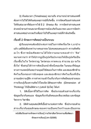 หนังสือเรียนสาระทักษะการเรียนรู รายวิชาเลือกโครงงานเพื่อพัฒนา
ทักษะการเรียนรู (ทร 02006)
21
3) ทันตอเวลา (Timeliness) หมายถึง สามารถนําสารสนเทศที่
ตองการไปใชไดทันตอเหตุการณที่เกิดขึ้น การจัดเตรียมสารสนเทศ
ใหทันตอเวลาที่ตองการใช มี 2 ลักษณะ คือ การจัดทําสารสนเทศ
ลวงหนาตามกําหนดเวลาที่เหตุการณจะเกิดในอนาคต และการจัดทํา
สารสนเทศอยางรวดเร็วเพื่อนําไปใชในเหตุการณที่กําลังเกิดขึ้น
เรื่องที่ 2 ทักษะการคิดอยางเปนระบบ
ผูเรียนทุกคนตองมีประสบการณในการคิดเรื่องใด ๆ มาบาง
แลว แตมีขอสังเกตวาบางคนอาจจะไมเคยตอบตนเองวา ความคิดคือ
อะไร ซึ่งราชบัณฑิตสถานไดใหความหมายของคําวา ”คิด”
หมายความวา ทําใหปรากฏเปนรูปหรือประกอบใหเปนรูปหรือเปน
เรื่องขึ้นในใจ ใครครวญ ไตรตรอง คาดคะเน คํานวณ มุง จงใจ
ตั้งใจ” ซึ่งสรุปไดวาการคิดเปนหนาที่หนึ่งของจิต ในขณะที่ขอมูล
ทางการแพทยคนพบวามนุษยใชสมองในการคิด และสมองซีกซาย
คิดในเรื่องของการมีเหตุผล และสมองซีกขวาคิดในเรื่องที่เปน
อารมณความรูสึก การทําความเขาใจเกี่ยวกับการคิดมีขอบขายของ
การเรียนรูเรื่องความคิดไวโดยจัด มิติของการคิด (Dimension of
Thinking) ไวเปนมิติตาง ๆ (เสนห จุยโต) ไดแก
1. มิติเนื้อหาที่ใชในการคิด ซึ่งประกอบดวยสาระเกี่ยวกับ
ขอมูลเกี่ยวกับตนเอง ขอมูลเกี่ยวกับสังคมและสิ่งแวดลอม และขอมูล
วิชาการ วิชาชีพ
2. มิติดานคุณสมบัติที่เอื้ออํานวยตอการคิด ซึ่งประกอบดวย
สาระเกี่ยวกับคุณลักษณะของความเปนคนใจกวางและเปนธรรม
 