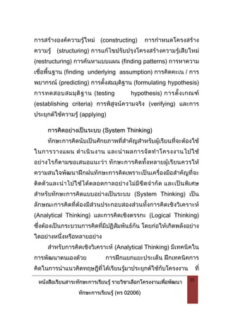 หนังสือเรียนสาระทักษะการเรียนรู รายวิชาเลือกโครงงานเพื่อพัฒนา
ทักษะการเรียนรู (ทร 02006)
25
การสรางองคความรูใหม (constructing) การกําหนดโครงสราง
ความรู (structuring) การแกไขปรับปรุงโครงสรางความรูเสียใหม
(restructuring) การคนหาแบบแผน (finding patterns) การหาความ
เชื่อพื้นฐาน (finding underlying assumption) การคิดคะเน / การ
พยากรณ (predicting) การตั้งสมมุติฐาน (formulating hypothesis)
การทดสอบสมมุติฐาน (testing hypothesis) การตั้งเกณฑ
(establishing criteria) การพิสูจนความจริง (verifying) และการ
ประยุกตใชความรู (applying)
การคิดอยางเปนระบบ (System Thinking)
ทักษะการคิดนับเปนศักยภาพที่สําคัญสําหรับผูเรียนที่จะตองใช
ในการวางแผน ดําเนินงาน และนําผลการจัดทําโครงงานไปใช
อยางไรก็ตามขอเสนอแนะวา ทักษะการคิดทั้งหลายผูเรียนควรให
ความสนใจพัฒนาฝกฝนทักษะการคิดเพราะเปนเครื่องมือสําคัญที่จะ
ติดตัวและนําไปใชไดตลอดกาลอยางไมมีขีดจํากัด และเปนพิเศษ
สําหรับทักษะการคิดแบบอยางเปนระบบ (System Thinking) เปน
ลักษณะการคิดที่ตองมีสวนประกอบสองสวนทั้งการคิดเชิงวิเคราะห
(Analytical Thinking) และการคิดเชิงตรรกะ (Logical Thinking)
ซึ่งตองเปนกระบวนการคิดที่มีปฏิสัมพันธกัน โดยกอใหเกิดพลังอยาง
ใดอยางหนึ่งหรือหลายอยาง
สําหรับการคิดเชิงวิเคราะห (Analytical Thinking) มีเทคนิคใน
การพัฒนาตนเองดวย การฝกแยกแยะประเด็น ฝกเทคนิคการ
คิดในการนําแนวคิดทฤษฎีที่ไดเรียนรูมาประยุกตใชกับโครงงาน ที่
 