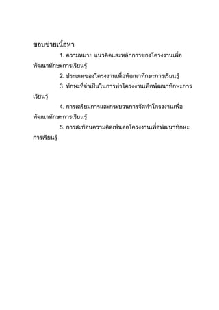 ขอบขายเนื้อหา
1. ความหมาย แนวคิดและหลักการของโครงงานเพื่อ
พัฒนาทักษะการเรียนรู
2. ประเภทของโครงงานเพื่อพัฒนาทักษะการเรียนรู
3. ทักษะที่จําเปนในการทําโครงงานเพื่อพัฒนาทักษะการ
เรียนรู
4. การเตรียมการและกระบวนการจัดทําโครงงานเพื่อ
พัฒนาทักษะการเรียนรู
5. การสะทอนความคิดเห็นตอโครงงานเพื่อพัฒนาทักษะ
การเรียนรู
 