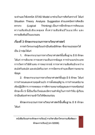 หนังสือเรียนสาระทักษะการเรียนรู รายวิชาเลือกโครงงานเพื่อพัฒนา
ทักษะการเรียนรู (ทร 02006)
26
จะทําและใชเทคนิค STAS Model มาชวยในการคิดวิเคราะห ไดแก
Situation Theory Analysis Suggestion สวนเทคนิคการคิดเชิง
ตรรกะ (Logical Thinking) เปนการฝกทักษะการคิดแบบ
ความสัมพันธเชิงเหตุผล ทั้งความสัมพันธในแนวดิ่ง และ
ความสัมพันธในแนวนอน
เรื่องที่ 3 ทักษะกระบวนการทางวิทยาศาสตร
การทําโครงงานผูเรียนจําเปนตองมีทักษะ ซึ่งอาจแบงออกได
เปน 2 กลุมไดแก
1. ทักษะกระบวนการทางวิทยาศาสตรขั้นพื้นฐาน มี 8 ทักษะ
ไดแก การสังเกต การลงความเห็นจากขอมูล การจําแนกประเภท
การวัดการใชตัวเลข การพยากรณ การหาความสัมพันธระหวาง
สเปสกับสเปส และสเปสกับเวลา การจัดกระทําและสื่อความหมาย
ขอมูล
2. ทักษะกระบวนการทางวิทยาศาสตรขั้นสูง มี 5 ทักษะ ไดแก
การกําหนดและควบคุมตัวแปร การตั้งสมมุติฐาน การกําหนดนิยาม
เชิงปฏิบัติการ การทดลอง การตีความหมายขอมูลและการลงขอสรุป
ทักษะทั้ง 5 นี้เปนเรื่องใหมและมีความสําคัญในการทําวิจัย ผูเรียน
จําเปนตองทําความเขาใจใหชัดเจนกอน
ทักษะกระบวนการทางวิทยาศาสตรขั้นพื้นฐาน มี 8 ทักษะ
ไดแก
 
