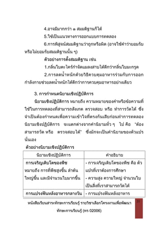 หนังสือเรียนสาระทักษะการเรียนรู รายวิชาเลือกโครงงานเพื่อพัฒนา
ทักษะการเรียนรู (ทร 02006)
31
4.อาจมีมากกวา ๑ สมมติฐานก็ได
5.ใชเปนแนวทางการออกแบบการทดลอง
6.การพิสูจนสมมติฐานวาถูกหรือผิด (อาจใชคําวายอมรับ
หรือไมยอมรับสมมติฐานนั้น ๆ)
ตัวอยางการตั้งสมมติฐาน เชน
1.กลิ่นใบตะไครกําจัดแมลงสาบไดดีกวากลิ่นใบมะกรูด
2.การลดน้ําหนักดวยวิธีควบคุมอาหารรวมกับการออก
กําลังกายชวยลดน้ําหนักไดดีกวาการควบคุมอาหารอยางเดียว
3. การกําหนดนิยามเชิงปฏิบัติการ
นิยามเชิงปฏิบัติการ หมายถึง ความหมายของคําหรือขอความที่
ใชในการทดลองที่สามารถสังเกต ตรวจสอบ หรือ ทําการวัดได ซึ่ง
จําเปนตองกําหนดเพื่อความเขาใจที่ตรงกันเสียกอนทําการทดลอง
นิยามเชิงปฏิบัติการ จะแตกตางจากคํานิยามทั่ว ๆ ไป คือ “ตอง
สามารถวัด หรือ ตรวจสอบได” ซึ่งมักจะเปนคํานิยามของตัวแปร
นั่นเอง
ตัวอยางนิยามเชิงปฏิบัติการ
นิยามเชิงปฏิบัติการ คําอธิบาย
การเจริญเติบโตของพืช
หมายถึง การที่พืชสูงขึ้น ลําตน
ใหญขึ้น และมีจํานวนใบมากขึ้น
- การเจริญเติบโตของพืช คือ ตัว
แปรที่เราตองการศึกษา
- ความสูง ความใหญ จํานวนใบ
เปนสิ่งที่เราสามารถวัดได
การแปรงฟนหลังอาหารกลางวัน - การแปรงฟนหลังอาหาร
 