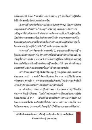 หนังสือเรียนสาระทักษะการเรียนรู รายวิชาเลือกโครงงานเพื่อพัฒนา
ทักษะการเรียนรู (ทร 02006)
37
ของตนเองได มักพบในคนที่ทํางานไปหลาย ๆ ป จนเกิดความรูฝงลึก
ที่เปนทักษะหรือประสบการณมากขึ้น
3.ความรูในระดับที่อธิบายเหตุผล (Know-Why) เปนความรูเชิง
เหตุผลระหวางเรื่องราวหรือเหตุการณตางๆ ผลของประสบการณ
แกปญหาที่ซับซอน และนําประสบการณมาแลกเปลี่ยนเรียนรูกับผูอื่น
เปนผูทํางานมาระยะหนึ่งแลวเกิดความรูฝงลึก สามารถอดความรูฝง
ลึกของตนเองมาแลกเปลี่ยนกับผูอื่นหรือถายทอดใหผูอื่นไดพรอมทั้ง
รับเอาความรูจากผูอื่นไปปรับใชในบริบทของตนเองได
4.ความรูในระดับคุณคา ความเชื่อ (Care-Why) เปนความรูใน
ลักษณะของความคิดริเริ่ม สรางสรรคที่ขับดันมาจากภายในตนเองจะ
เปนผูที่สามารถสกัด ประมวล วิเคราะหความรูที่ตนเองมีอยู กับความรู
ที่ตนเองไดรับมาสรางเปนองคความรูใหมขึ้นมาได เชน สรางตัวแบบ
หรือทฤษฏีใหมหรือนวัตกรรม ขึ้นมาใชในการทํางานได
การถายทอดการปฏิบัติใหเปนทฤษฏี เปนรูปแบบหนึ่งของการ
ตอยอดความรู และทําใหการสืบสาน พัฒนาความรูเปนไปอยาง
กวางขวาง รวดเร็ว วงการวิทยาศาสตรเจริญเติบโตอยางรวดเร็วไดก็
เพราะอาศัยวัฒนธรรมการตอยอดความรูลักษณะนี้
การจัดประเภทความรูอีกลักษณะ จําแนกความรูเปนเชิง
คุณภาพ กับเชิงปริมาณ ไอนสไตน เคยกลาวเปรียบเปรยความรูทั้ง
สองลักษณะไว วา “ เราอาจใชวิชาฟสิกสวิเคราะหหรือพรรณา
ลักษณะของคลื่นใหละเอียดลึกซึ้งไดมากมาย แตการทําเชนนั้น ยอม
ไมมีความหมาย (ทางดนตรี) ใด ๆเมื่อไปใชกับบทเพลงของบีโธเวน”
 