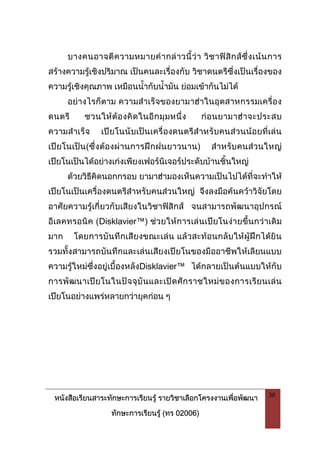 หนังสือเรียนสาระทักษะการเรียนรู รายวิชาเลือกโครงงานเพื่อพัฒนา
ทักษะการเรียนรู (ทร 02006)
38
บางคนอาจตีความหมายคํากลาวนี้วา วิชาฟสิกสซึ่งเนนการ
สรางความรูเชิงปริมาณ เปนคนละเรื่องกับ วิชาดนตรีซึ่งเปนเรื่องของ
ความรูเชิงคุณภาพ เหมือนน้ํากับน้ํามัน ยอมเขากันไมได
อยางไรก็ตาม ความสําเร็จของยามาฮาในอุตสาหกรรมเครื่อง
ดนตรี ชวนใหตองคิดในอีกมุมหนึ่ง กอนยามาฮาจะประสบ
ความสําเร็จ เปยโนนับเปนเครื่องดนตรีสําหรับคนสวนนอยที่เลน
เปยโนเปน(ซึ่งตองผานการฝกฝนยาวนาน) สําหรับคนสวนใหญ
เปยโนเปนไดอยางเกงเพียงเฟอรนิเจอรประดับบานชิ้นใหญ
ดวยวิธีคิดนอกกรอบ ยามาฮามองเห็นความเปนไปไดที่จะทําให
เปยโนเปนเครื่องดนตรีสําหรับคนสวนใหญ จึงลงมือคนควาวิจัยโดย
อาศัยความรูเกี่ยวกับเสียงในวิชาฟสิกส จนสามารถพัฒนาอุปกรณ
อีเลคทรอนิค (Disklavier™) ชวยใหการเลนเปยโนงายขึ้นกวาเดิม
มาก โดยการบันทึกเสียงขณะเลน แลวสะทอนกลับใหผูฝกไดยิน
รวมทั้งสามารถบันทึกและเลนเสียงเปยโนของมืออาชีพใหเลียนแบบ
ความรูใหมซึ่งอยูเบื้องหลังDisklavier™ ไดกลายเปนตนแบบใหกับ
การพัฒนาเปยโนในปจจุบันและเปดศักราชใหมของการเรียนเลน
เปยโนอยางแพรหลายกวายุคกอน ๆ
 