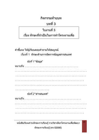 หนังสือเรียนสาระทักษะการเรียนรู รายวิชาเลือกโครงงานเพื่อพัฒนา
ทักษะการเรียนรู (ทร 02006)
39
กิจกรรมทายบท
บทที่ 3
คําชี้แจง ใหผูเรียนตอบคําถามใหสมบูรณ
เรื่องที่ 1 ทักษะดานการจัดการขอมูลสารสนเทศ
ขอที่ 1 “ขอมูล”
หมายถึง . . . . . . . . . . . . . . . . . . . . . . . . . . . . . . . . . . . .
. . . . . . . . . . . . . . . . . . . . . . . . . . . . . . . . . . . . . . . . . . . . . . . . .
. . . . . . . . . . . . . . . . . . . . . . . . . . . . . . . . . . . . . . . . . . . . . . . .
. . . . . . . . . . . . . . . . . . . . . . . . . . . . . . . . . . . . . . . . . . . . . . .
. . . . . . . . . . . . . . . . . . . . . . . . . . . . . . . . . . . . . . . . . . . . . . . . .
. . . . . . . . . . . . . . . . . . . . . . .
ขอที่ 2 “สารสนเทศ”
หมายถึง. . . . . . . . . . . . . . . . . . . . . . . . . . . . . . . . . . . . . . .
. . . . . . . . . . . . . . . . . . . . . . . . . . . . . . . . . . . . . . . . . . . . . . . . .
. . . . . . . . . . . . . . . . . . . . . . . . . . . . . . . . . . . . . . . . . . . . . . . .
. . . . . . . . . . . . . . . . . . . . . . . . . . . . . . . . . . . . . . . . . . . . . . .
ใบงานที่ 3
เรื่อง ทักษะที่จําเปนในการทําโครงงานเพื่อ
 