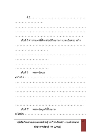 หนังสือเรียนสาระทักษะการเรียนรู รายวิชาเลือกโครงงานเพื่อพัฒนา
ทักษะการเรียนรู (ทร 02006)
42
4.6. . . . . . . . . . . . . . . . . . . . . . . . . . . . . . . . . . . . . .
. . . . . . . . . . . . . . . . . . . .
. . . . . . . . . . . . . . . . . . . . . . . . . . . . . . . . . . . . . . . . . . . . . . . . .
. . . . . . . . . . . . . . . . . . . . . . . . . . . . . . . . . . . . . . . . . . . . . . . .
. . . . . . . . . . . . . . . . . . . . . . . . . . . . . . . . . . . . . . . . . . . . . . .
ขอที่ 5 สารสนเทศที่ดีจะตองมีลักษณะรายละเอียดอยางไร
. . . . . . . . . . . . . . . . . . . . . . . . . . . . . . . . . . . . . . . . . . . . . . . .
. . . . . . . . . . . . . . . . . . . . . . .
. . . . . . . . . . . . . . . . . . . . . . . . . . . . . . . . . . . . . . . . . . . . . . . . .
. . . . . . . . . . . . . . . . . . . . . . .
. . . . . . . . . . . . . . . . . . . . . . . . . . . . . . . . . . . . . . . . . . . . . . . . .
. . . . . . . . . . . . . . . . . . . . . . .
ขอที่ 6 แหลงขอมูล
หมายถึง. . . . . . . . . . . . . . . . . . . . . . . . . . . . . . . . . . . . . . . . . . .
. . . . . . . . . . . . . . . . . . . . . . . . . . . . . . . . . . . . . . . . . . . . . . .
. . . . . . . . . . . . . . . . . . . . . . . . . . . . . . . . . . . . . . . . . . . . . . . . .
. . . . . . . . . . . . . . . . . . . . . . . . . . .. . . . . . . . . . . . . . . . . . . . . .
. . . . . . . . . . . . . . . . . . . . . . . . . . . . . . . . . . . . . . . . . . . . . . . .
. . . . . . . . . . . . . . . . . . . . . . . . . . . . . . . . . . . . . . . . . . . . . . . . .
. . . . . . . . . . . . . . . . . . . . . . . . . . . . . . . . . . . . . . . . . . . . . . .
ขอที่ 7 แหลงขอมูลมีกี่ลักษณะ
อะไรบาง . . . . . . . . . . . . . . . . . . . . . . . . . . . . . . . . . . . . . . . . . .
 