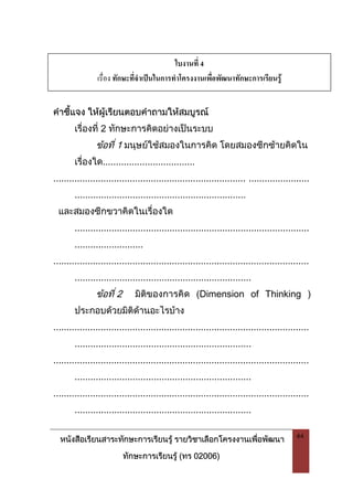 หนังสือเรียนสาระทักษะการเรียนรู รายวิชาเลือกโครงงานเพื่อพัฒนา
ทักษะการเรียนรู (ทร 02006)
44
คําชี้แจง ใหผูเรียนตอบคําถามใหสมบูรณ
เรื่องที่ 2 ทักษะการคิดอยางเปนระบบ
ขอที่ 1 มนุษยใชสมองในการคิด โดยสมองซีกซายคิดใน
เรื่องใด...................................
......................................................................... .......................
.................................................................
และสมองซีกขวาคิดในเรื่องใด
.........................................................................................
..........................
.................................................................................................
...................................................................
ขอที่ 2 มิติของการคิด (Dimension of Thinking )
ประกอบดวยมิติดานอะไรบาง
.................................................................................................
...................................................................
.................................................................................................
...................................................................
.................................................................................................
...................................................................
ใบงานที่ 4
เรื่อง ทักษะที่จําเปนในการทําโครงงานเพื่อพัฒนาทักษะการเรียนรู
 