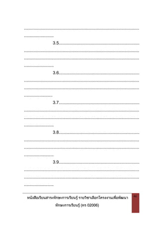 หนังสือเรียนสาระทักษะการเรียนรู รายวิชาเลือกโครงงานเพื่อพัฒนา
ทักษะการเรียนรู (ทร 02006)
46
.................................................................................................
.........................
3.5....................................................................
.................................................................................................
.................................................................................................
.........................
3.6....................................................................
.................................................................................................
.................................................................................................
........................
3.7....................................................................
.................................................................................................
.................................................................................................
.........................
3.8....................................................................
.................................................................................................
.................................................................................................
.........................
3.9....................................................................
.................................................................................................
.................................................................................................
.........................
 
