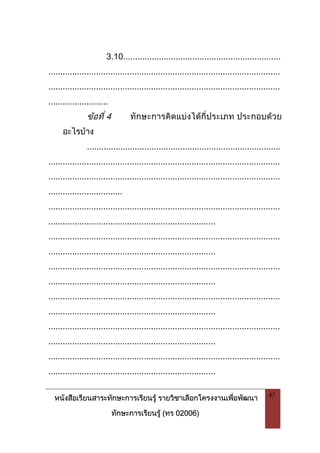 หนังสือเรียนสาระทักษะการเรียนรู รายวิชาเลือกโครงงานเพื่อพัฒนา
ทักษะการเรียนรู (ทร 02006)
47
3.10..................................................................
.................................................................................................
.................................................................................................
.........................
ขอที่ 4 ทักษะการคิดแบงไดกี่ประเภท ประกอบดวย
อะไรบาง
.................................................................................
.................................................................................................
.................................................................................................
...............................
.................................................................................................
......................................................................
.................................................................................................
......................................................................
.................................................................................................
......................................................................
.................................................................................................
......................................................................
.................................................................................................
......................................................................
.................................................................................................
......................................................................
 