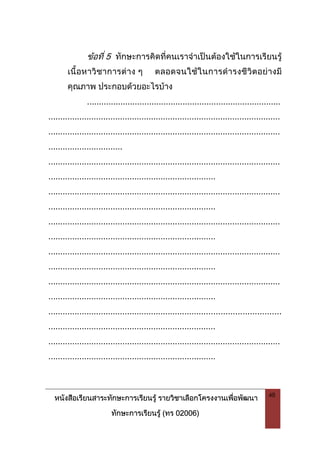 หนังสือเรียนสาระทักษะการเรียนรู รายวิชาเลือกโครงงานเพื่อพัฒนา
ทักษะการเรียนรู (ทร 02006)
48
ขอที่ 5 ทักษะการคิดที่คนเราจําเปนตองใชในการเรียนรู
เนื้อหาวิชาการตาง ๆ ตลอดจนใชในการดํารงชีวิตอยางมี
คุณภาพ ประกอบดวยอะไรบาง
.................................................................................
.................................................................................................
.................................................................................................
...............................
.................................................................................................
......................................................................
.................................................................................................
......................................................................
.................................................................................................
......................................................................
.................................................................................................
......................................................................
.................................................................................................
......................................................................
.................................................................................................
......................................................................
.................................................................................................
......................................................................
 