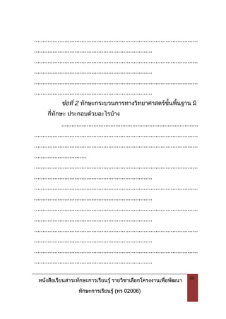 หนังสือเรียนสาระทักษะการเรียนรู รายวิชาเลือกโครงงานเพื่อพัฒนา
ทักษะการเรียนรู (ทร 02006)
50
.................................................................................................
......................................................................
.................................................................................................
......................................................................
.................................................................................................
......................................................................
ขอที่ 2 ทักษะกระบวนการทางวิทยาศาสตรขั้นพื้นฐาน มี
กี่ทักษะ ประกอบดวยอะไรบาง
.................................................................................
.................................................................................................
.................................................................................................
...............................
.................................................................................................
......................................................................
.................................................................................................
......................................................................
.................................................................................................
......................................................................
.................................................................................................
......................................................................
.................................................................................................
......................................................................
 
