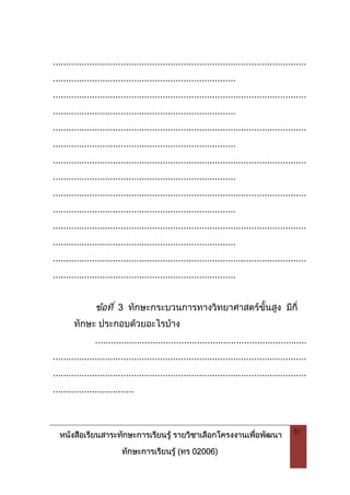 หนังสือเรียนสาระทักษะการเรียนรู รายวิชาเลือกโครงงานเพื่อพัฒนา
ทักษะการเรียนรู (ทร 02006)
51
.................................................................................................
......................................................................
.................................................................................................
......................................................................
.................................................................................................
......................................................................
.................................................................................................
......................................................................
.................................................................................................
......................................................................
.................................................................................................
......................................................................
.................................................................................................
......................................................................
ขอที่ 3 ทักษะกระบวนการทางวิทยาศาสตรขั้นสูง มีกี่
ทักษะ ประกอบดวยอะไรบาง
.................................................................................
.................................................................................................
.................................................................................................
...............................
 