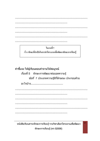 หนังสือเรียนสาระทักษะการเรียนรู รายวิชาเลือกโครงงานเพื่อพัฒนา
ทักษะการเรียนรู (ทร 02006)
57
.................................................................................................
......................................................................
.................................................................................................
......................................................................
.................................................................................................
......................................................................
คําชี้แจง ใหผูเรียนตอบคําถามใหสมบูรณ
เรื่องที่ 5 ทักษะการพัฒนาตอยอดความรู
ขอที่ 1 ประเภทความรูมีกี่ลักษณะ ประกอบดวย
อะไรบาง...........................................
.................................................................................................
......................................................................
.................................................................................................
......................................................................
.................................................................................................
......................................................................
ใบงานที่ 7
เรื่อง ทักษะที่จําเปนในการทําโครงงานเพื่อพัฒนาทักษะการเรียนรู
 