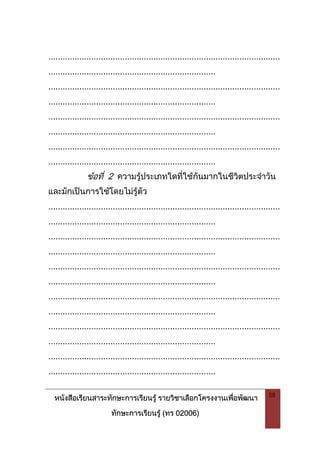 หนังสือเรียนสาระทักษะการเรียนรู รายวิชาเลือกโครงงานเพื่อพัฒนา
ทักษะการเรียนรู (ทร 02006)
58
.................................................................................................
......................................................................
.................................................................................................
......................................................................
.................................................................................................
......................................................................
.................................................................................................
......................................................................
ขอที่ 2 ความรูประเภทใดที่ใชกันมากในชีวิตประจําวัน
และมักเปนการใชโดยไมรูตัว
.................................................................................................
......................................................................
.................................................................................................
......................................................................
.................................................................................................
......................................................................
.................................................................................................
......................................................................
.................................................................................................
......................................................................
.................................................................................................
......................................................................
 