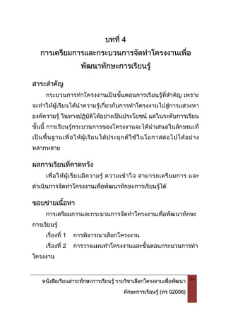หนังสือเรียนสาระทักษะการเรียนรู รายวิชาเลือกโครงงานเพื่อพัฒนา
ทักษะการเรียนรู (ทร 02006)
36
บทที่ 4
การเตรียมการและกระบวนการจัดทําโครงงานเพื่อ
พัฒนาทักษะการเรียนรู
สาระสําคัญ
กระบวนการทําโครงงานเปนขั้นตอนการเรียนรูที่สําคัญ เพราะ
จะทําใหผูเรียนไดนําความรูเกี่ยวกับการทําโครงงานไปสูการแสวงหา
องคความรู ในทางปฏิบัติไดอยางเปนประโยชน แตในระดับการเรียน
ชั้นนี้ การเรียนรูกระบวนการของโครงงานจะไดนําเสนอในลักษณะที่
เปนพื้นฐานเพื่อใหผูเรียนไดประยุกตใชในโอกาสตอไปไดอยาง
หลากหลาย
ผลการเรียนที่คาดหวัง
เพื่อใหผูเรียนมีความรู ความเขาใจ สามารถเตรียมการ และ
ดําเนินการจัดทําโครงงานเพื่อพัฒนาทักษะการเรียนรูได
ขอบขายเนื้อหา
การเตรียมการและกระบวนการจัดทําโครงงานเพื่อพัฒนาทักษะ
การเรียนรู
เรื่องที่ 1 การพิจารณาเลือกโครงงาน
เรื่องที่ 2 การวางแผนทําโครงงานและขั้นตอนกระบวนการทํา
โครงงาน
 
