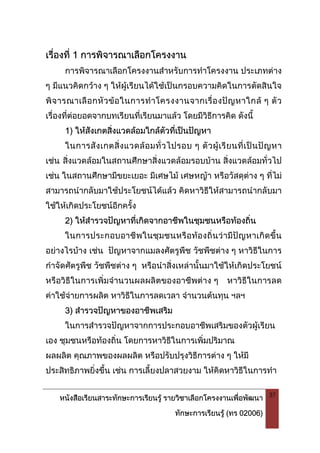 หนังสือเรียนสาระทักษะการเรียนรู รายวิชาเลือกโครงงานเพื่อพัฒนา
ทักษะการเรียนรู (ทร 02006)
37
เรื่องที่ 1 การพิจารณาเลือกโครงงาน
การพิจารณาเลือกโครงงานสําหรับการทําโครงงาน ประเภทตาง
ๆ มีแนวคิดกวาง ๆ ใหผูเรียนไดใชเปนกรอบความคิดในการตัดสินใจ
พิจารณาเลือกหัวขอในการทําโครงงานจากเรื่องปญหาใกล ๆ ตัว
เรื่องที่ตอยอดจากบทเรียนที่เรียนมาแลว โดยมีวิธีการคิด ดังนี้
1) ใหสังเกตสิ่งแวดลอมใกลตัวที่เปนปญหา
ในการสังเกตสิ่งแวดลอมทั่วไปรอบ ๆ ตัวผูเรียนที่เปนปญหา
เชน สิ่งแวดลอมในสถานศึกษาสิ่งแวดลอมรอบบาน สิ่งแวดลอมทั่วไป
เชน ในสถานศึกษามีขยะเยอะ มีเศษไม เศษหญา หรือวัสดุตาง ๆ ที่ไม
สามารถนํากลับมาใชประโยชนไดแลว คิดหาวิธีใหสามารถนํากลับมา
ใชใหเกิดประโยชนอีกครั้ง
2) ใหสํารวจปญหาที่เกิดจากอาชีพในชุมชนหรือทองถิ่น
ในการประกอบอาชีพในชุมชนหรือทองถิ่นวามีปญหาเกิดขึ้น
อยางไรบาง เชน ปญหาจากแมลงศัตรูพืช วัชพืชตาง ๆ หาวิธีในการ
กําจัดศัตรูพืช วัชพืชตาง ๆ หรือนําสิ่งเหลานั้นมาใชใหเกิดประโยชน
หรือวิธีในการเพิ่มจํานวนผลผลิตของอาชีพตาง ๆ หาวิธีในการลด
คาใชจายการผลิต หาวิธีในการลดเวลา จํานวนตนทุน ฯลฯ
3) สํารวจปญหาของอาชีพเสริม
ในการสํารวจปญหาจากการประกอบอาชีพเสริมของตัวผูเรียน
เอง ชุมชนหรือทองถิ่น โดยการหาวิธีในการเพิ่มปริมาณ
ผลผลิต คุณภาพของผลผลิต หรือปรับปรุงวิธีการตาง ๆ ใหมี
ประสิทธิภาพยิ่งขึ้น เชน การเลี้ยงปลาสวยงาม ใหคิดหาวิธีในการทํา
 