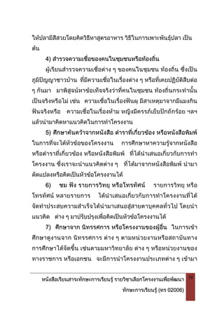 หนังสือเรียนสาระทักษะการเรียนรู รายวิชาเลือกโครงงานเพื่อพัฒนา
ทักษะการเรียนรู (ทร 02006)
38
ใหปลามีสีสวยโดยคิดวิธีหาสูตรอาหาร วิธีในการเพาะพันธุปลา เปน
ตน
4) สํารวจความเชื่อของคนในชุมชนหรือทองถิ่น
ผูเรียนสํารวจความเชื่อตาง ๆ ของคนในชุมชน ทองถิ่น ซึ่งเปน
ภูมิปญญาชาวบาน ที่มีความเชื่อในเรื่องตาง ๆ หรือที่เคยปฏิบัติสืบตอ
ๆ กันมา มาพิสูจนหาขอเท็จจริงวาที่คนในชุมชน ทองถิ่นกระทํานั้น
เปนจริงหรือไม เชน ความเชื่อในเรื่องฟนผุ มีสาเหตุมาจากมีแมงกิน
ฟนจริงหรือ ความเชื่อในเรื่องหาม หญิงมีครรภเย็บปกถักรอย ฯลฯ
แลวนํามาคิดหาแนวคิดในการทําโครงงาน
5) ศึกษาคนควาจากหนังสือ ตําราที่เกี่ยวของ หรือหนังสือพิมพ
ในการที่จะไดหัวขอของโครงงาน การศึกษาหาความรูจากหนังสือ
หรือตําราที่เกี่ยวของ หรือหนังสือพิมพ ที่ไดนําเสนอเกี่ยวกับการทํา
โครงงาน ชึ่งเราจะนําแนวคิดตาง ๆ ที่ไดมาจากหนังสือพิมพ นํามา
ดัดแปลงหรือคิดเปนหัวขอโครงงานได
6) ชม ฟง รายการวิทยุ หรือโทรทัศน รายการวิทยุ หรือ
โทรทัศน หลายรายการ ไดนําเสนอเกี่ยวกับการทําโครงงานที่ได
จัดทําประสบความสําเร็จไดนํามาเสนอสูสายตาบุคคลทั่วไป โดยนํา
แนวคิด ตาง ๆ มาปรับปรุงเพื่อคิดเปนหัวขอโครงงานได
7) ศึกษาจาก นิทรรศการ หรือโครงงานของผูอื่น ในการเขา
ศึกษาดูงานจาก นิทรรศการ ตาง ๆ ตามหนวยงานหรือสถาบันทาง
การศึกษาไดจัดขึ้น เชนตามมหาวิทยาลัย ตาง ๆ หรือหนวยงานของ
ทางราชการ หรือเอกชน จะมีการนําโครงงานประเภทตาง ๆ เขามา
 