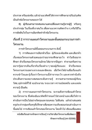หนังสือเรียนสาระทักษะการเรียนรู รายวิชาเลือกโครงงานเพื่อพัฒนา
ทักษะการเรียนรู (ทร 02006)
39
ประกวด หรือแขงขัน แลวนําแนวคิดที่ไดจากการศึกษามาปรับปรุงคิด
เปนหัวขอโครงงานของเราได
8) ผูเรียนสามารถสนทนาแลกเปลี่ยนความรูจากผูรู หรือครู
ประจํากลุม ในเรื่องที่เราสนใจ เพื่อหาแนวความคิดกวาง ๆ หรือวิธีใน
การตัดสินใจในการเลือกคิดทําหัวขอโครงงาน
เรื่องที่ 2 การวางแผนทําโครงงานและขั้นตอนกระบวนการทํา
โครงงาน
การทําโครงงานมีขั้นตอนกระบวนการ ดังนี้
1) การคิดและการเลือกหัวเรื่อง ผูเรียนจะตองคิด และเลือกหัว
เรื่องของโครงงานดวยตนเองวาอยากจะศึกษาอะไร ทําไมจึงอยาก
ศึกษา หัวเรื่องของโครงงานมักจะไดมาจากปญหา คําถามหรือความ
อยากรูอยากเห็นเกี่ยวกับเรื่องตาง ๆ ของผูเรียนเอง หัวเรื่องของ
โครงงานควรเฉพาะเจาะจงและชัดเจน เมื่อใครไดอานชื่อเรื่องแลว
ควรเขาใจและรูเรื่องวาโครงงานนี้ทําจากอะไร และควรคํานึงถึง
ประเด็นความเหมาะสมของระดับความรู ความสามารถของผูเรียน
วัสดุ อุปกรณที่ใช งบประมาณ ระยะเวลา ความปลอดภัย และแหลง
ความรู เปนตน
2) การวางแผนการทําโครงงาน จะรวมถึงการเขียนเคาโครง
ของโครงงาน ซึ่งตองมีแนวคิดที่กําหนดไวลวงหนาและเพื่อใหการ
ดําเนินการเปนไปอยางรัดกุมและรอบคอบ ไมสับสน แลวนําเสนอตอ
ครูประจํากลุมหรือครูที่ปรึกษาเพื่อขอความเห็นชอบกอนดําเนินการ
ขั้นตอไป การเขียนเคาโครงของโครงงาน โดยทั่วไป เขียนเพื่อแสดง
 
