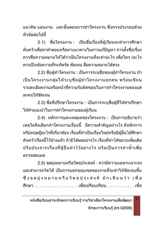 หนังสือเรียนสาระทักษะการเรียนรู รายวิชาเลือกโครงงานเพื่อพัฒนา
ทักษะการเรียนรู (ทร 02006)
40
แนวคิด แผนงาน และขั้นตอนการทําโครงงาน ซึ่งควรประกอบดวย
หัวขอตอไปนี้
2.1) ชื่อโครงงาน : เปนชื่อเรื่องที่ผูเรียนจะทําการศึกษา
คนควาเพื่อหาคําตอบหรือหาแนวทางในการแกปญหา การตั้งชื่อเรื่อง
ควรสื่อความหมายใหไดวาเปนโครงงานที่จะทําอะไร เพื่อใคร /อะไร
ควรเปนขอความที่กะทัดรัด ชัดเจน สื่อความหมายไดตรง
2.2) ชื่อผูทําโครงงาน : เปนการระบุชื่อของผูทําโครงงาน ถา
เปนโครงงานกลุมใหระบุชื่อผูทําโครงงานทุกคน พรอมเขียน
รายละเอียดงานหรือหนาที่ความรับผิดชอบในการทําโครงงานของแต
ละคนใหชัดเจน
2.3) ชื่อที่ปรึกษาโครงงาน : เปนการระบุชื่อผูที่ใหคําปรึกษา
ใหคําแนะนําในการทําโครงงานของผูเรียน
2.4) หลักการและเหตุผลของโครงงาน : เปนการอธิบายวา
เหตุใดจึงเลือกทําโครงงานเรื่องนี้ มีความสําคัญอยางไร มีหลักการ
หรือทฤษฎีอะไรที่เกี่ยวของ เรื่องที่ทําเปนเรื่องใหมหรือมีผูอื่นไดศึกษา
คนควาเรื่องนี้ไวบางแลว ถามีไดผลอยางไร เรื่องที่ทําไดขยายเพิ่มเติม
ปรับปรุงจากเรื่องที่ผูอื่นทําไวอยางไร หรือเปนการทําซ้ําเพื่อ
ตรวจสอบผล
2.5) จุดมุงหมายหรือวัตถุประสงค : ควรมีความเฉพาะเจาะจง
และสามารถวัดได เปนการบอกขอบเขตของงานที่จะทําใหชัดเจนขึ้น
ซึ่ ง จุ ด มุ ง ห ม า ย ห รื อ วั ต ถุ ป ร ะ ส ง ค มั ก เ ขี ย น ว า เ พื่ อ
ศึกษา. . . . . . . . . . . . . . . . . . . เพื่อเปรียบเทียบ. . . . . . . . . . . . เพื่อ
 