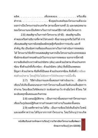 หนังสือเรียนสาระทักษะการเรียนรู รายวิชาเลือกโครงงานเพื่อพัฒนา
ทักษะการเรียนรู (ทร 02006)
41
ผลิต. . . . . . . . . . . . . . เพื่อทดลอง. . . . . . . . . . . หรือเพื่อ
สํารวจ. . . . . . . . . . . . . . . . . ซึ่งจุดประสงคของโครงงานที่จะบง
บอกวาเปนโครงงานประเภทใด (ตามเนื้อหาบทที่ 2) และจุดมุงหมาย
ของโครงงานจะเปนทิศทางในการกําหนดวิธีการดําเนินโครงการ
2.6) สมมติฐานในการทําโครงงาน (ถามี) : สมมติฐานเปน
คําตอบหรือคําอธิบายที่คาดไวลวงหนา ซึ่งอาจจะถูกหรือไมก็ได การ
เขียนสมมติฐานควรมีเหตุมีผลมีทฤษฎีหรือหลักการรองรับ และที่
สําคัญ คือ เปนขอความที่มองเห็นแนวทางในการดําเนินการทดสอบ
ได โครงงานวิจัยที่กําหนดสมมุติฐานควรเปนโครงงานประเภททดลอง
ซึ่งมักจะตองกําหนดตัวแปรในกระบวนการทดลอง นอกจากนี้ควรมี
ความสัมพันธระหวางตัวแปรอิสระ (ตน) และตัวแปรตาม ตัวแปรแทรก
ซอน ซึ่งตัวแปรที่เกี่ยวของ : ตัวแปรอิสระ (ตน) สิ่งที่เปนเหตุของ
ปญหา ตัวแปรตาม คือสิ่งที่เปนผล ตัวแปรแทรกซอน คือสิ่งที่อาจมีผล
ตอตัวแปรตาม โดยผูวิจัยไมตองการใหเกิดเหตุการณนั้นขึ้น
2.7) วิธีดําเนินงานและขั้นตอนการดําเนินงาน : เปนการ
เขียนใหเห็นขั้นตอนของการทําโครงงานตั้งแตเริ่มตนจนสิ้นสุดการ
ทํางาน โดยเขียนใหชัดเจนวา จะตองทําอะไร ทําเมื่อไหร ที่ไหน ให
ละเอียดทุกขั้นตอนและกิจกรรม
2.8) แผนปฏิบัติงาน : เปนการนําขั้นตอนการทําโครงงานมา
เขียนในรูปของปฏิทินตารางกําหนดการทํางานในแตละขั้นตอน
2.9) ผลที่คาดวาจะไดรับ : เปนการเขียนใหเห็นถึงประโยชน
และผลที่คาดวาจะไดรับจากการทําโครงงาน โดยใหระบุวาจะเกิด
 