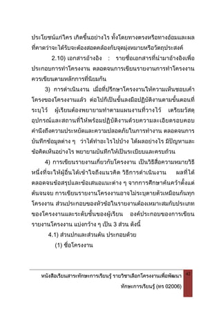 หนังสือเรียนสาระทักษะการเรียนรู รายวิชาเลือกโครงงานเพื่อพัฒนา
ทักษะการเรียนรู (ทร 02006)
42
ประโยชนแกใคร เกิดขึ้นอยางไร ทั้งโดยทางตรงหรือทางออมและผล
ที่คาดวาจะไดรับจะตองสอดคลองกับจุดมุงหมายหรือวัตถุประสงค
2.10) เอกสารอางอิง : รายชื่อเอกสารที่นํามาอางอิงเพื่อ
ประกอบการทําโครงงาน ตลอดจนการเขียนรายงานการทําโครงงาน
ควรเขียนตามหลักการที่นิยมกัน
3) การดําเนินงาน เมื่อที่ปรึกษาโครงงานใหความเห็นชอบเคา
โครงของโครงงานแลว ตอไปก็เปนขั้นลงมือปฏิบัติงานตามขั้นตอนที่
ระบุไว ผูเรียนตองพยายามทําตามแผนงานที่วางไว เตรียมวัสดุ
อุปกรณและสถานที่ใหพรอมปฏิบัติงานดวยความละเอียดรอบคอบ
คํานึงถึงความประหยัดและความปลอดภัยในการทํางาน ตลอดจนการ
บันทึกขอมูลตาง ๆ วาไดทําอะไรไปบาง ไดผลอยางไร มีปญหาและ
ขอคิดเห็นอยางไร พยายามบันทึกใหเปนระเบียบและครบถวน
4) การเขียนรายงานเกี่ยวกับโครงงาน เปนวิธีสื่อความหมายวิธี
หนึ่งที่จะใหผูอื่นไดเขาใจถึงแนวคิด วิธีการดําเนินงาน ผลที่ได
ตลอดจนขอสรุปและขอเสนอแนะตาง ๆ จากการศึกษาคนควาตั้งแต
ตนจนจบ การเขียนรายงานโครงงานอาจไมระบุตายตัวเหมือนกันทุก
โครงงาน สวนประกอบของหัวขอในรายงานตองเหมาะสมกับประเภท
ของโครงงานและระดับชั้นของผูเรียน องคประกอบของการเขียน
รายงานโครงงาน แบงกวาง ๆ เปน 3 สวน ดังนี้
4.1) สวนปกและสวนตน ประกอบดวย
(1) ชื่อโครงงาน
 