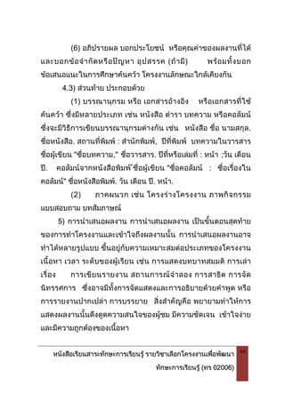 หนังสือเรียนสาระทักษะการเรียนรู รายวิชาเลือกโครงงานเพื่อพัฒนา
ทักษะการเรียนรู (ทร 02006)
44
(6) อภิปรายผล บอกประโยชน หรือคุณคาของผลงานที่ได
และบอกขอจํากัดหรือปญหา อุปสรรค (ถามี) พรอมทั้งบอก
ขอเสนอแนะในการศึกษาคนควา โครงงานลักษณะใกลเคียงกัน
4.3) สวนทาย ประกอบดวย
(1) บรรณานุกรม หรือ เอกสารอางอิง หรือเอกสารที่ใช
คนควา ซึ่งมีหลายประเภท เชน หนังสือ ตํารา บทความ หรือคอลัมน
ซึ่งจะมีวิธีการเขียนบรรณานุกรมตางกัน เชน หนังสือ ชื่อ นามสกุล.
ชื่อหนังสือ. สถานที่พิมพ : สํานักพิมพ, ปที่พิมพ บทความในวารสาร
ชื่อผูเขียน "ชื่อบทความ," ชื่อวารสาร. ปที่หรือเลมที่ : หนา ;วัน เดือน
ป. คอลัมนจากหนังสือพิมพ ชื่อผูเขียน "ชื่อคอลัมน : ชื่อเรื่องใน
คอลัมน" ชื่อหนังสือพิมพ. วัน เดือน ป. หนา.
(2) ภาคผนวก เชน โครงรางโครงงาน ภาพกิจกรรม
แบบสอบถาม บทสัมภาษณ
5) การนําเสนอผลงาน การนําเสนอผลงาน เปนขั้นตอนสุดทาย
ของการทําโครงงานและเขาใจถึงผลงานนั้น การนําเสนอผลงานอาจ
ทําไดหลายรูปแบบ ขึ้นอยูกับความเหมาะสมตอประเภทของโครงงาน
เนื้อหา เวลา ระดับของผูเรียน เชน การแสดงบทบาทสมมติ การเลา
เรื่อง การเขียนรายงาน สถานการณจําลอง การสาธิต การจัด
นิทรรศการ ซึ่งอาจมีทั้งการจัดแสดงและการอธิบายดวยคําพูด หรือ
การรายงานปากเปลา การบรรยาย สิ่งสําคัญคือ พยายามทําใหการ
แสดงผลงานนั้นดึงดูดความสนใจของผูชม มีความชัดเจน เขาใจงาย
และมีความถูกตองของเนื้อหา
 