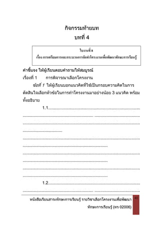 หนังสือเรียนสาระทักษะการเรียนรู รายวิชาเลือกโครงงานเพื่อพัฒนา
ทักษะการเรียนรู (ทร 02006)
45
กิจกรรมทายบท
บทที่ 4
คําชี้แจง ใหผูเรียนตอบคําถามใหสมบูรณ
เรื่องที่ 1 การพิจารณาเลือกโครงงาน
ขอที่ 1 ใหผูเรียนบอกแนวคิดที่ใชเปนกรอบความคิดในการ
ตัดสินใจเลือกหัวขอในการทําโครงงานมาอยางนอย 3 แนวคิด พรอม
ทั้งอธิบาย
1.1.............................................................................
........................................................... ......................................
..................................................................................................
.................................
..................................................................................................
.......................................................................
..................................................................................................
.......................................................................
..................................................................................................
.......................................................................
1.2.............................................................................
........................................................... ......................................
ใบงานที่ 8
เรื่อง การเตรียมการและกระบวนการจัดทําโครงงานเพื่อพัฒนาทักษะการเรียนรู
 