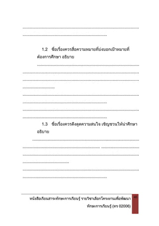 หนังสือเรียนสาระทักษะการเรียนรู รายวิชาเลือกโครงงานเพื่อพัฒนา
ทักษะการเรียนรู (ทร 02006)
48
..................................................................................................
.......................................................................
1.2 ชื่อเรื่องควรสื่อความหมายที่บงบอกเปาหมายที่
ตองการศึกษา อธิบาย
......................................................................................
..................................................................................................
..................................................................................................
...........................
..................................................................................................
.......................................................................
..................................................................................................
.......................................................................
1.3 ชื่อเรื่องควรดึงดูดความสนใจ เชิญชวนใหนาศึกษา
อธิบาย
..........................................................................................
................................................................. ................................
..................................................................................................
.......................................
..................................................................................................
.......................................................................
 
