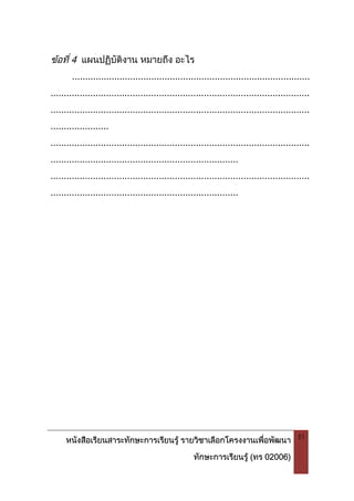 หนังสือเรียนสาระทักษะการเรียนรู รายวิชาเลือกโครงงานเพื่อพัฒนา
ทักษะการเรียนรู (ทร 02006)
51
ขอที่ 4 แผนปฏิบัติงาน หมายถึง อะไร
..........................................................................................
..................................................................................................
..................................................................................................
......................
..................................................................................................
.......................................................................
..................................................................................................
.......................................................................
 