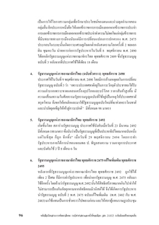 หนังสือเรียนสาระการพัฒนาสังคม รายวิชาศาสนาและหนาที่พลเมือง (สค 21002) ระดับมัธยมศึกษาตอนตน96
เปนการใหโอกาสรวมกลุมเพื่อรักษาประโยชนของตนและถวงดุลอำนาจของ
กลุมอื่นอีกประการหนึ่งคือใหแยกขาราชการการเมืองออกจากขาราชการประจำ
การแยกขาราชการการเมืองออกจากขาราชประจำทำความไมพอใจแกกลุมขาราชการ
ที่มีบทบาททางการเมืองนับแตมีการเปลี่ยนแปลงการปกครอง พ.ศ. 2475
ประกอบในระยะนั้นเกิดภาวะเศรษฐกิจตกต่ำหลังสงครามโลกครั้งที่ 2 พลเอก
ผิน ชุณหะวัน นำทหารกอการรัฐประหารในวันที่ 8 พฤศจิกายน พ.ศ. 2490
ไดยกเลิกรัฐธรรมนูญแหงราชอาณาจักรไทย พุทธศักราช 2489 ซึ่งรัฐธรรมนูญ
ฉบับที่ 3 หลังจากที่ประกาศใชไดเพียง 18 เดือน
4. รัฐธรรมนูญแหงราชอาณาจักรไทย (ฉบับชั่วคราว) พุทธศักราช 2490
ประกาศใชในวันที่ 9 พฤศจิกายน พ.ศ. 2490 โดยมีการอางเหตุผลในการเปลี่ยน
รัฐธรรมนูญฉบับที่3วา “เพราะประเทศชาติอยูในภาวะวิกฤติประชาชนไดรับ
ความลำบากเพราะขาดแคลนเครื่องอุปโภคและบริโภค ราคาสินคาสูงขึ้น มี
ความเสื่อมทรามในศีลธรรมรัฐธรรมนูญฉบับที่ใชอยูเปนเหตุใหประเทศชาติ
ทรุดโทรม จึงขอใหยกเลิกและมาใชรัฐธรรมนูญฉบับใหมที่จะชวยจรรโลงชาติ
และบำบัดยุคเข็ญใหเขาสูภาวะปกติ” มีทั้งหมด 98 มาตรา
5. รัฐธรรมนูญแหงราชอาณาจักรไทย พุทธศักราช 2492
เกิดขึ้นโดย สภารางรัฐธรรมนูญ ประกาศใชบังคับเมื่อวันที่ 23 มีนาคม 2492
มีทั้งหมด188มาตราซึ่งนับวาเปนรัฐธรรมนูญที่เปนประชาธิปไตยมากฉบับหนึ่ง
แตในที่สุด ก็ถูก ฉีกทิ้ง" เมื่อวันที่ 29 พฤศจิกายน 2494 โดยการทำ
รัฐประหารภายใตการนำของจอมพล ป. พิบูลสงคราม รวมอายุการประกาศ
และบังคับใช 2 ป 8 เดือน 6 วัน
6. รัฐธรรมนูญแหงราชอาณาจักรไทยพุทธศักราช2475แกไขเพิ่มเติมพุทธศักราช
2495
หลังจากที่รัฐธรรมนูญแหงราชอาณาจักรไทย พุทธศักราช 2492 ถูกใชได
เพียง 2 ปเศษ ก็มีการทำรัฐประหาร เพื่อนำเอารัฐธรรมนูญ พ.ศ. 2475 กลับมา
ใชอีกครั้งโดยอางวารัฐธรรมนูญพ.ศ.2492นั้นใหสิทธิเสรีภาพมากเกินไปทำให
ไมสามารถปองกันภัยคุกคามจากลัทธิคอมมิวนิสตได จึงไดเกิดการรัฐประหาร
นำรัฐธรรมนูญ ฉบับที่ 2 พ.ศ. 2475 ฉบับแกไขเพิ่มเติม (พ.ศ. 2482 กับ พ.ศ.
2483)มาใชแทนเปนการชั่วคราวไปพลางกอนและใหสภาผูแทนราษฎรประชุม
 