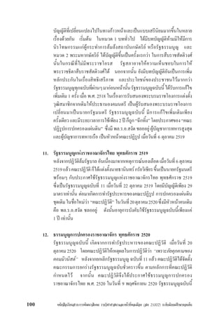หนังสือเรียนสาระการพัฒนาสังคม รายวิชาศาสนาและหนาที่พลเมือง (สค 21002) ระดับมัธยมศึกษาตอนตน100
บัญญัติที่เปลี่ยนแปลงไปในทางกาวหนาและเปนแบบเสรีนิยมมากขึ้นในหลาย
เรื่องดวยกัน เริ่มตน ในหมวด 1 บททั่วไป ไดมีบทบัญญัติหามมิใหมีการ
นิรโทษกรรมแกผูกระทำการลมลงสถาบันกษัตริย หรือรัฐธรรมนูญ และ
หมวด 2 พระมหากษัตริย ไดบัญญัติขึ้นเปนครั้งแรกวา ในการสืบราชสัตติวงศ
นั้นในกรณีที่ไมมีพระราชโอรส รัฐสภาอาจใหความเห็นชอบในการให
พระราชธิดาสืบราชสัตติวงศได นอกจากนั้น ยังมีบทบัญญัติอันเปนการเพิ่ม
หลักประกันในเรื่องสิทธิเสรีภาพ และประโยชนของประชาชนไวมากกวา
รัฐธรรมนูญทุกฉบับที่ผานๆมากอนหนานั้นรัฐธรรมนูญฉบับนี้ไดรับการแกไข
เพิ่มเติม 1 ครั้ง เมื่อ พ.ศ. 2518 ในเรื่องการรับสนองพระบรมราชโองการแตงตั้ง
วุฒิสมาชิกจากเดิมใหประธานองคมนตรี เปนผูรับสนองพระบรมราชโองการ
เปลี่ยนมาเปนนายกรัฐมนตรี รัฐธรรมนูญฉบับนี้ มีการแกไขเพิ่มเติมเพียง
ครั้งเดียวและมีระยะเวลาการใชเพียง2ปก็ถูก“ฉีกทิ้ง”โดยประกาศของ “คณะ
ปฏิรูปการปกครองแผนดิน” ซึ่งมีพล.ร.อ.สงัดชลออยูผูบัญชาการทหารสูงสุด
และผูบัญชาการทหารเรือ เปนหัวหนาคณะปฏิรูป เมื่อวันที่ 6 ตุลาคม 2519
11. รัฐธรรมนูญแหงราชอาณาจักรไทย พุทธศักราช 2519
หลังจากปฏิวัติลมรัฐบาล อันเนื่องมาจากเหตุการณนองเลือด เมื่อวันที่ 6 ตุลาคม
2519แลวคณะปฏิวัติก็ไดแตงตั้งนายธานินทรกรัยวิเชียรขึ้นเปนนายกรัฐมนตรี
พรอมๆ กับประกาศใชรัฐธรรมนูญแหงราชอาณาจักรไทย พุทธศักราช 2519
ซึ่งเปนรัฐธรรมนูญฉบับที่ 11 เมื่อวันที่ 22 ตุลาคม 2519 โดยมีบัญญัติเพียง 29
มาตราเทานั้น ตอมาเกิดการทำรัฐประหารของคณะปฏิรูป การปกครองแผนดิน
ชุดเดิมในชื่อใหมวา “คณะปฏิวัติ” ในวันที่20ตุลาคม2520ซึ่งมีหัวหนาคนเดิม
คือ พล.ร.อ.สงัด ชลออยู ดังนั้นอายุการบังคับใชรัฐธรรมนูญฉบับนี้เพียงแค
1 ป เทานั้น
12. ธรรมนูญการปกครองราชอาณาจักร พุทธศักราช 2520
รัฐธรรมนูญฉบับนี้ เกิดจากการทำรัฐประหารของคณะปฏิวัติ เมื่อวันที่ 20
ตุลาคม2520 โดยคณะปฏิวัติใหเหตุผลในการปฏิวัติวา “เพราะภัยคุกคามของ
คอมมิวนิสต” หลังจากยกเลิกรัฐธรรมนูญ ฉบับที่ 11 แลว คณะปฏิวัติไดจัดตั้ง
คณะกรรมการยกรางรัฐธรรมนูญฉบับชั่วคราวขึ้น ตามหลักการที่คณะปฏิวัติ
กำหนดไว จากนั้น คณะปฏิวัติจึงไดประกาศใชธรรมนูญการปกครอง
ราชอาณาจักรไทย พ.ศ. 2520 ในวันที่ 9 พฤศจิกายน 2520 รัฐธรรมนูญฉบับนี้
 