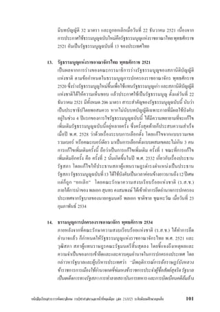 หนังสือเรียนสาระการพัฒนาสังคม รายวิชาศาสนาและหนาที่พลเมือง (สค 21002) ระดับมัธยมศึกษาตอนตน 101
มีบทบัญญัติ 32 มาตรา และถูกยกเลิกเมื่อวันที่ 22 ธันวาคม 2521 เนื่องจาก
การประกาศใชธรรมนูญฉบับใหมคือรัฐธรรมนูญแหงราชอาณาไทยพุทธศักราช
2521 อันเปนรัฐธรรมนูญฉบับที่ 13 ของประเทศไทย
13. รัฐธรรมนูญแหงราชอาณาจักรไทย พุทธศักราช 2521
เปนผลจากการรางของคณะกรรมาธิการรางรัฐธรรมนูญของสภานิติบัญญัติ
แหงชาติ ตามขอกำหนดในธรรมนูญการปกครองราชอาณาจักร พุทธศักราช
2520 ซึ่งรางรัฐธรรมนูญใหมขึ้นเพื่อใชแทนรัฐธรรมนูญเกา และสภานิติบัญญัติ
แหงชาติไดใหความเห็นชอบ แลวประกาศใชเปนรัฐธรรมนูญ ตั้งแตวันที่ 22
ธันวาคม 2521 มีทั้งหมด 206 มาตรา สาระสำคัญของรัฐธรรมนูญฉบับนี้ นับวา
เปนประชาธิปไตยพอสมควร หากไมนับบทบัญญัติเฉพาะกาลที่มีผลใชบังคับ
อยูในชวง 4 ปแรกของการใชรัฐธรรมนูญฉบับนี้ ไดมีความพยายามที่จะแกไข
เพิ่มเติมรัฐธรรมนูญฉบับนี้อยูหลายครั้ง ซึ่งครั้งสุดทายก็ประสบความสำเร็จ
เมื่อป พ.ศ. 2528 วาดวยเรื่องระบบการเลือกตั้ง โดยแกไขจากแบบรวมเขต
รวมเบอร หรือคณะเบอรเดียว มาเปนการเลือกตั้งแบบผสมเขตละไมเกิน 3 คน
การแกไขเพิ่มเติมครั้งนี้ ถือวาเปนการแกไขเพิ่มเติม ครั้งที่ 1 ขณะที่การแกไข
เพิ่มเติมอีกครั้ง คือ ครั้งที่ 2 นั้นเกิดขึ้นในป พ.ศ. 2532 เกี่ยวกับเรื่องประธาน
รัฐสภา โดยแกไขใหประธานสภาผูแทนราษฎรดำรงตำแหนงเปนประธาน
รัฐสภารัฐธรรมนูญฉบับที่13ไดใชบังคับเปนเวลาคอนขางยาวนานถึง12ปเศษ
แตก็ถูก “ยกเลิก” โดยคณะรักษาความสงบเรียบรอยแหงชาติ (ร.ส.ช.)
ภายใตการนำของพลเอกสุนทรคงสมพงษไดเขาทำการยึดอำนาจการปกครอง
ประเทศจากรัฐบาลของนายกฐมนตรี พลเอก ชาติชาย ชุณหะวัณ เมื่อวันที่ 23
กุมภาพันธ 2534
14. ธรรมนูญการปกครองราชอาณาจักร พุทธศักราช 2534
ภายหลังจากที่คณะรักษาความสงบเรียบรอยแหงชาติ (ร.ส.ช.) ไดทำการยึด
อำนาจแลว ก็กำหนดใหรัฐธรรมนูญแหงราชอาณาจักรไทย พ.ศ. 2521 และ
วุฒิสภา สภาผูแทนราษฎรคณะรัฐมนตรีสิ้นสุดลง โดยชี้แจงถึงเหตุผลและ
ความจำเปนของการเขายึดและและควบคุมอำนาจในการปกครองประเทศ โดย
กลาวหารัฐบาลและผูบริหารประเทศวา “มีพฤติการณการฉอราษฎรบังหลวง
ขาราชการการเมืองใชอำนาจกดขี่ขมเหงขาราชการประจำผูซื่อสัตยสุจริตรัฐบาล
เปนเผด็จการทางรัฐสภาการทำลายสถาบันการทหารและการบิดเบือนคดีลมลาง
 