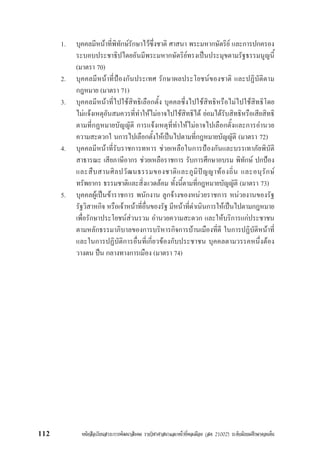 หนังสือเรียนสาระการพัฒนาสังคม รายวิชาศาสนาและหนาที่พลเมือง (สค 21002) ระดับมัธยมศึกษาตอนตน112
1. บุคคลมีหนาที่พิทักษรักษาไวซึ่งชาติ ศาสนา พระมหากษัตริย และการปกครอง
ระบอบประชาธิปไตยอันมีพระมหากษัตริยทรงเปนประมุขตามรัฐธรรมนูญนี้
(มาตรา 70)
2. บุคคลมีหนาที่ปองกันประเทศ รักษาผลประโยชนของชาติ และปฏิบัติตาม
กฎหมาย (มาตรา 71)
3. บุคคลมีหนาที่ไปใชสิทธิเลือกตั้ง บุคคลซึ่งไปใชสิทธิหรือไมไปใชสิทธิโดย
ไมแจงเหตุอันสมควรที่ทำใหไมอาจไปใชสิทธิได ยอมไดรับสิทธิหรือเสียสิทธิ
ตามที่กฏหมายบัญญัติ การแจงเหตุที่ทำใหไมอาจไปเลือกตั้งและการอำนวย
ความสะดวกใ นการไปเลือกตั้งใหเปนไปตามที่กฎหมายบัญญัติ (มาตรา 72)
4. บุคคลมีหนาที่รับราชการทหาร ชวยเหลือในการปองกันและบรรเทาภัยพิบัติ
สาธารณะ เสียภาษีอากร ชวยเหลือราชการ รับการศึกษาอบรม พิทักษ ปกปอง
และสืบสานศิลปวัฒนธรรมของชาติและภูมิปญญาทองถิ่น และอนุรักษ
ทรัพยากร ธรรมชาติและสิ่งแวดลอม ทั้งนี้ตามที่กฎหมายบัญญัติ (มาตรา 73)
5. บุคคลผูเปนขาราชการ พนักงาน ลูกจางของหนวยราชการ หนวยงานของรัฐ
รัฐวิสาหกิจ หรือเจาหนาที่อื่นของรัฐ มีหนาที่ดำเนินการใหเปนไปตามกฎหมาย
เพื่อรักษาประโยชนสวนรวม อำนวยความสะดวก และใหบริการแกประชาชน
ตามหลักธรรมาภิบาลของการบริหารกิจการบานเมืองที่ดี ในการปฏิบัติหนาที่
และในการปฏิบัติการอื่นที่เกี่ยวของกับประชาชน บุคคลตามวรรคหนึ่งตอง
วางตน ปน กลางทางการเมือง (มาตรา 74)
 